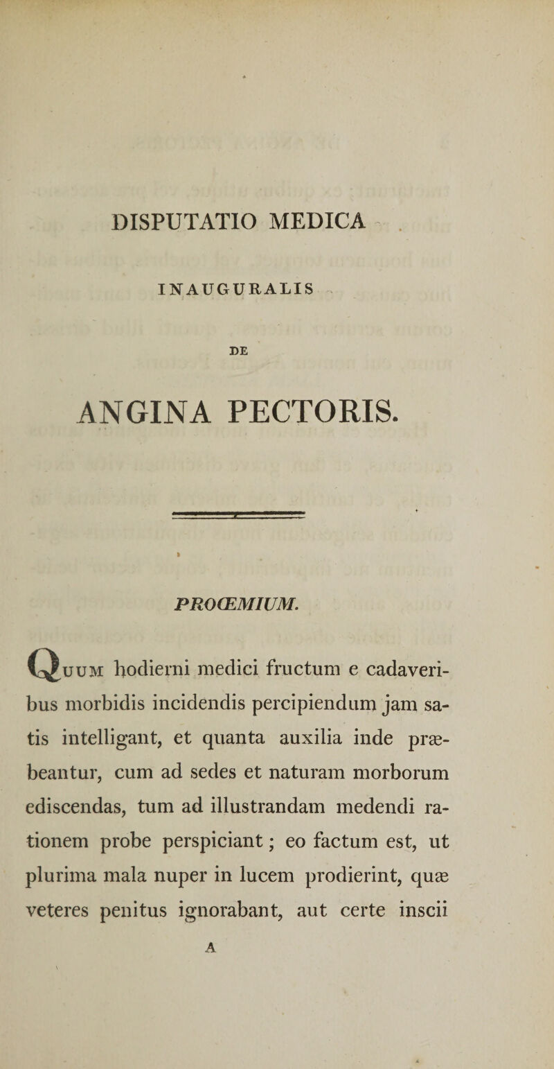 INAUGURALIS DE ANGINA PECTORIS. PROCEMIUM. C^uuM hodierni medici fructum e cadaveri¬ bus morbidis incidendis percipiendum jam sa¬ tis intelligant, et quanta auxilia inde prge- beantur, cum ad sedes et naturam morborum ediscendas, tum ad illustrandam medendi ra¬ tionem probe perspiciant; eo factum est, ut plurima mala nuper in lucem prodierint, quse veteres penitus ignorabant, aut certe inscii A