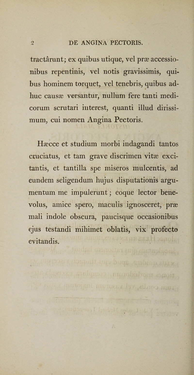 tractarunt; ex quibus utique, vel prie accessio¬ nibus repentinis, vel notis gravissimis, qui- bus hominem torquet, vel tenebris, quibus ad- huc causae versantur, nullum fere tanti medi¬ corum scrutari interest, quanti illud dirissi¬ mum, cui nomen Angina Pectoris. Hascce et studium morbi indagandi tantos cruciatus, et tam grave discrimen vit^e exci¬ tantis, et tantilla spe miseros mulcentis, ad eundem seligendum hujus disputationis argu¬ mentum me impulerunt; eoque lector bene¬ volus, amice spero, maculis ignosceret, pr® mali indole obscura, paucisque occasionibus ejus testandi mihimet oblatis, vix profecto evitandis.