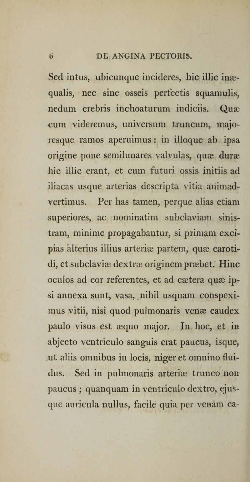 Sed intus, ubicunque incideres, hic illic inae¬ qualis, nec sine osseis perfectis squamulis, nedum crebris inchoaturum indiciis. Quae cum videremus, universum truncum, majo¬ resque ramos aperuimus: in ilioque ab ipsa origine pone semilunares valvulas, quae durae hic illic erant, et cum futuri ossis initiis ad iliacas usque arterias descripta vitia animad¬ vertimus. Per has tamen, perque alias etiam superiores, ac nominatim subclaviam sinis¬ tram, minime propagabantur, si primam exci¬ pias alterius illius arteriie partem, quee caroti¬ di, et subclaviae dextra3 originem praebet.' Hinc oculos ad cor referentes, et ad c^etera quse ip¬ si annexa sunt, vasa,,nihil usquam conspexi¬ mus vitii, nisi quod pulmonaris venae caudex paulo visus est aequo major. In hoc, et in abjecto ventriculo sanguis erat paucus, isque, Alt aliis omnibus in locis, niger et omnino flui¬ dus. Sed in pulmonaris arteriae trunco non paucus ; quanquam in ventriculo dextro, ejus- que auricula nullus, facile quia per venam ca-