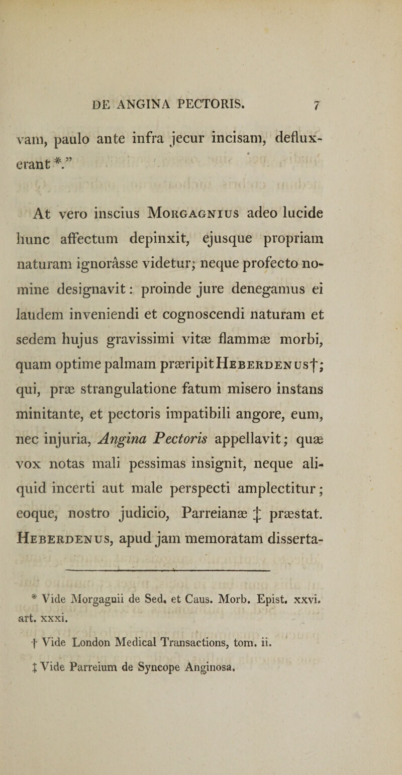 vam, paulo ante infra jecur incisam, deflux¬ erant * ” At vero inscius Morgagnius adeo lucide hunc affectum depinxit, ejusque propriam naturam ignorasse videtur; neque profecto no¬ mine designavit: proinde jure denegamus ei laudem inveniendi et cognoscendi naturam et sedem hujus gravissimi vit^e flammse morbi, quam optime palmam preeripitHEBERDENUsf; qui, pr^E strangulatione fatum misero instans minitante, et pectoris impatibili angore, eum, nec injuria, Angina Pectoris appellavit; quas vox notas mali pessimas insignit, neque ali¬ quid incerti aut male perspecti amplectitur ; eoque, nostro judicio, Parreianse J praestat. Heberdenus, apud jam memoratam disserta- * Vide Morgagoii de Sed, et Caus. Morb. Epist, xxvi, art. xxxi. f Vide London Medical Transactions, tom, ii. X Vide Parreium de Syncope Anginosa,