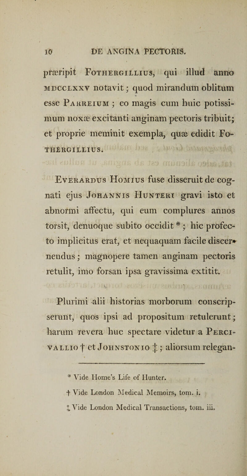 praeripit Fothergiilius, qui illud anno MDCCLxxv notavit; quod mirandum oblitum esse Pakreium ; eo magis cum buic potissi¬ mum noxie excitanti anginam pectoris tribuit; et proprie meminit exempla, quse edidit Fo- THERGILLIUS. Everardus Homius fuse disseruit de cog¬ nati ejus JoHANNis Hunteri gravi isto et abnormi affectu, qui eum complures annos torsit, denuoque subito occidit *; hic profec¬ to implicitus erat, et nequaquam facile discer»^ nendus; magnopere tamen anginam pectoris retulit, imo forsan ipsa gravissima extitit. V Plurimi alii historias morborum conscrip¬ serunt, quos ipsi ad propositum retulerunt; harum revera huc spectare videtur a Perci- VALLio t et JoHNSTONio J; aliorsum relegan- * Vide Home’s Life of Hunter. t Vide London INIedical Memoirs, tom. i.