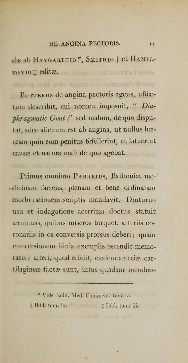 dae ab Haygaiithio % Smithio f et Hamil- TONio :j: editae. Butterus de angina pectoris agens, aiFec- tuin describit, cui nomen imposuit, Dia- t phragmatic Goutsed malum, de quo dispu¬ tat, adeo alienum est ab angina, ut nullus hae¬ ream quin eum penitus fefellerint, et latuerint causae et natura mali de quo agebat. Primus omnium Parreius, BathoniiB me-' odicinam faciens, plenam et bene ordinatam morbi rationem scriptis mandavit. Diuturno usu et indagatione acerrima doctus statuit aerumnas, quibus miseros torquet, arteriis co¬ ronariis in os conversis prorsus deberi; quam conversionem binis exemplis ostendit memo¬ ratis ; alteri, quod edidit, ea3dern arteriae car¬ tilagineae factae sunt, intus quadam meinbra- * Vide Edin. Med. Comment. tom. v. t Ibid. tom. ix. l Ibid. tom. iii.
