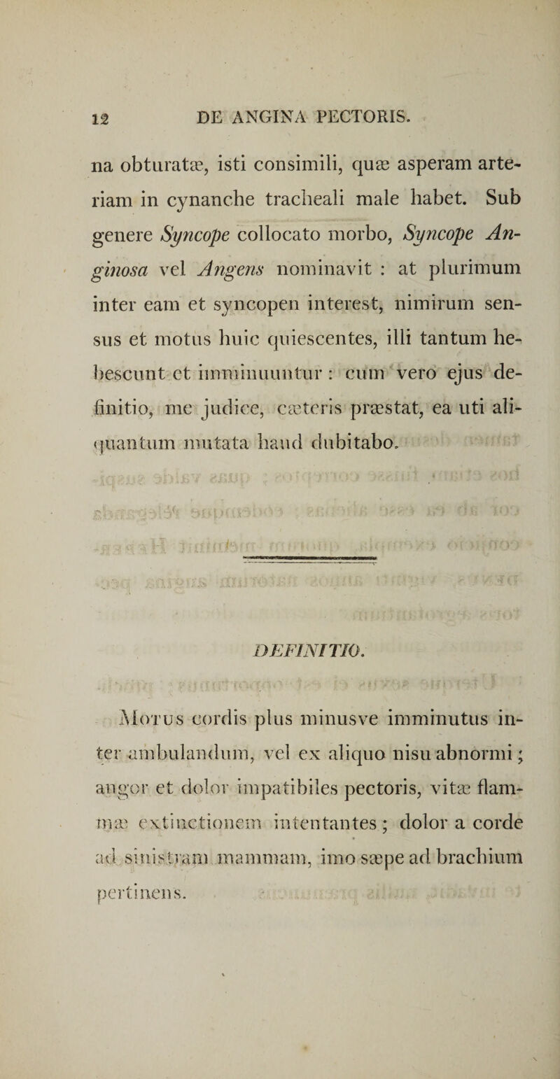 na obtiiratee, isti consimili, quas asperam arte¬ riam in cynanche tracheali male habet. Sub genere Syncope collocato morbo, Syncope An- ginosa vel Angens nominavit : at plurimum inter eam et syncopen interest, nimirum sen¬ sus et motus huic quiescentes, illi tantum he¬ bescunt ct imminuuntur : cum vero ejus de¬ finitio, me judice, cictcris praestat, ea uti ali- (juantum mutata haud dubitabo. DEFINITIO. Motus cordis plus minus ve imminutus in¬ ter ambulandum, vel ex aliquo nisu abnormi; angor et dolor impatibiles pectoris, vitas flam- nnc extinctionem intentantes; dolor a corde ad sinistram mammam, imo sa;pe ad brachium pertinens.