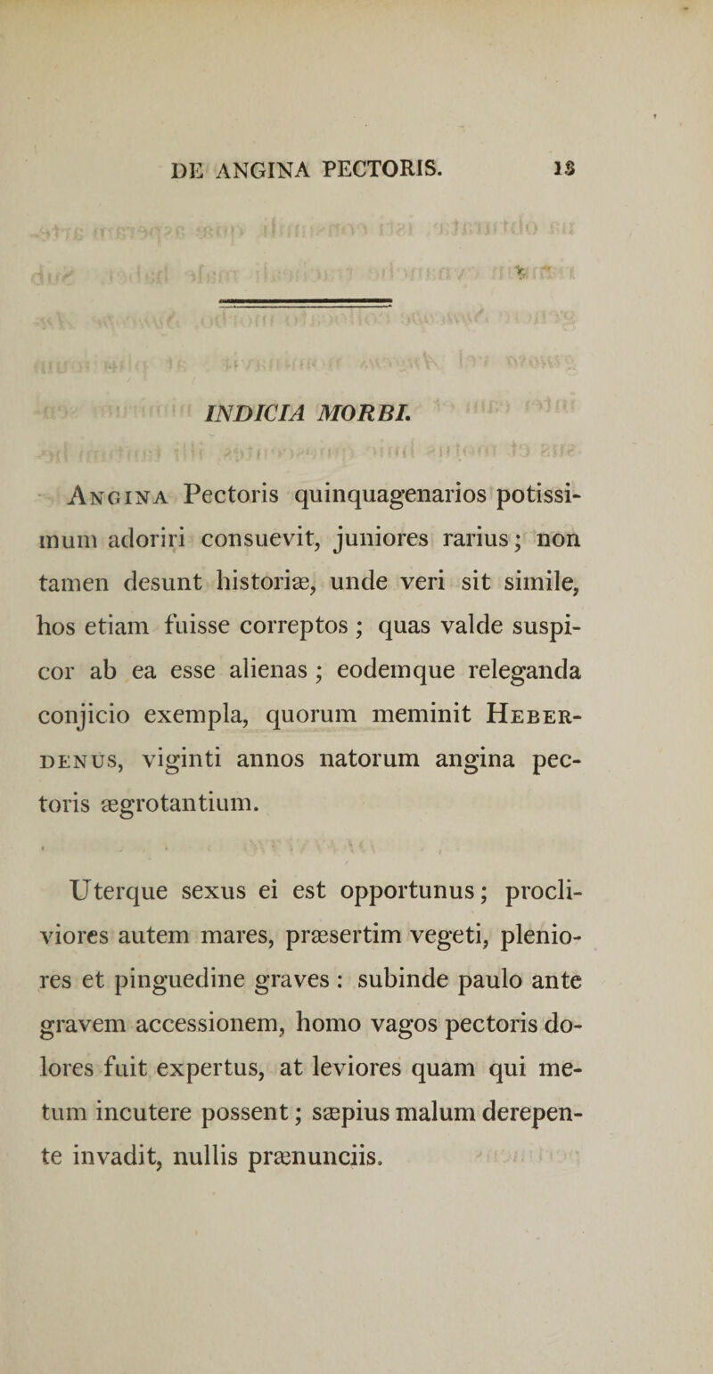 INDICIA MORBI, ♦ Angina Pectoris quinquagenarios potissi- inuiu adoriri consuevit, juniores rarius; non tamen desunt historiae, unde veri sit simile, hos etiam fuisse correptos ; quas valde suspi¬ cor ab ea esse alienas ; eodem que releganda conjicio exempla, quorum meminit Heber- DENUS, viginti annos natorum angina pec¬ toris aegrotantium. Uterque sexus ei est opportunus; procli¬ viores autem mares, prsesertim vegeti, plenio¬ res et pinguedine graves : subinde paulo ante gravem accessionem, homo vagos pectoris do¬ lores fuit expertus, at leviores quam qui me¬ tum incutere possent; saspius malum derepen¬ te invadit, nullis pr^enunciis.