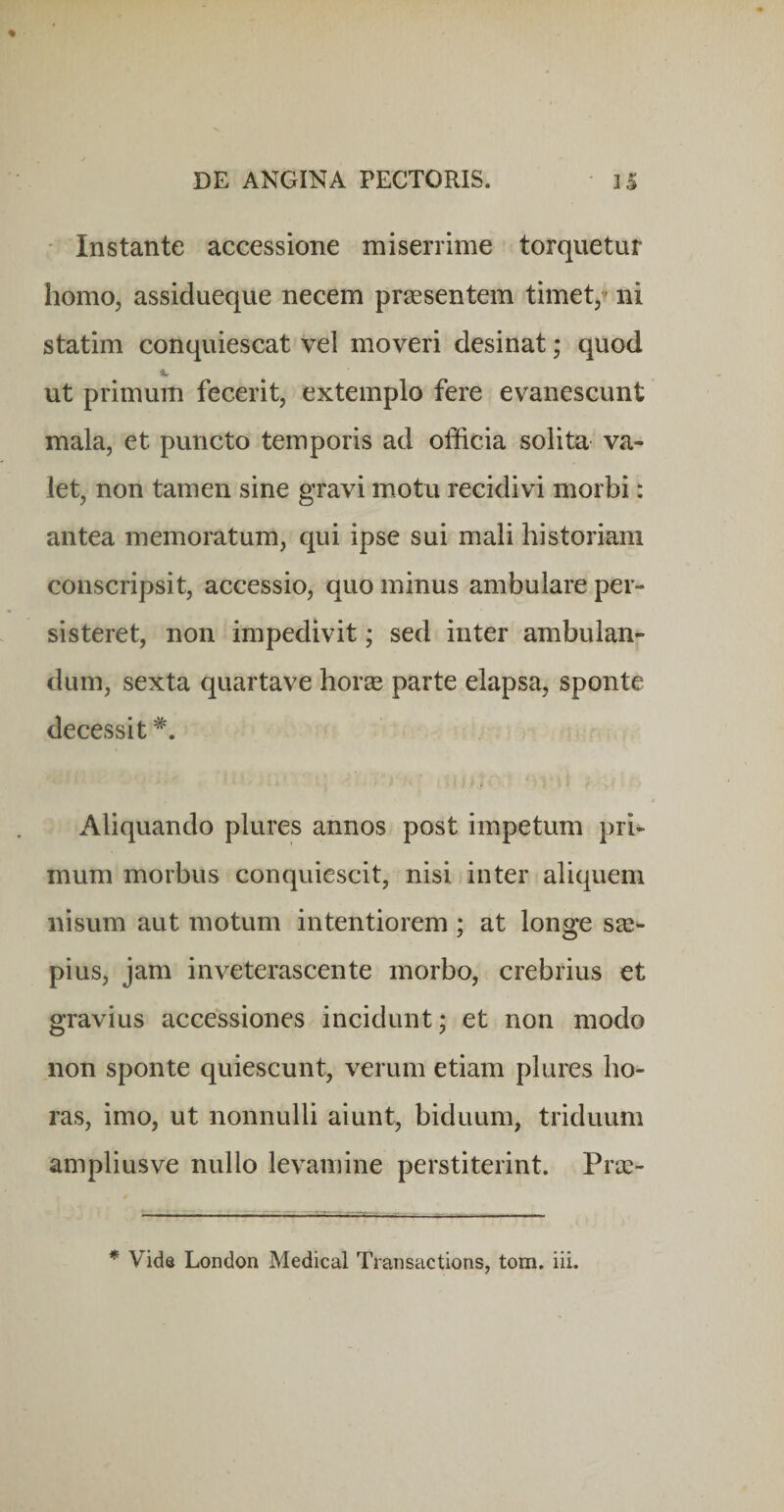 • Instante accessione miserrime torquetur homo, assidueque necem praesentem timet/ ni statim conquiescat vel moveri desinat; quod ut primum fecerit, extemplo fere evanescunt mala, et puncto temporis ad officia solita va¬ let, non tamen sine gravi motu recidivi morbi: antea memoratum, qui ipse sui mali historiam conscripsit, accessio, quo minus ambulare per¬ sisteret, non impedivit; sed inter ambulan¬ dum, sexta quartave horse parte elapsa, sponte decessit Aliquando plures annos post impetum pri¬ mum morbus conquiescit, nisi inter aliquem nisum aut motum intentiorem; at longe S2e- pius, jam inveterascente morbo, crebrius et gravius accessiones incidunt; et non modo non sponte quiescunt, verum etiam plures ho¬ ras, imo, ut nonnulli aiunt, biduum, triduum amplius ve nullo levamine perstiterint. Prus- - ■ - —--3 r