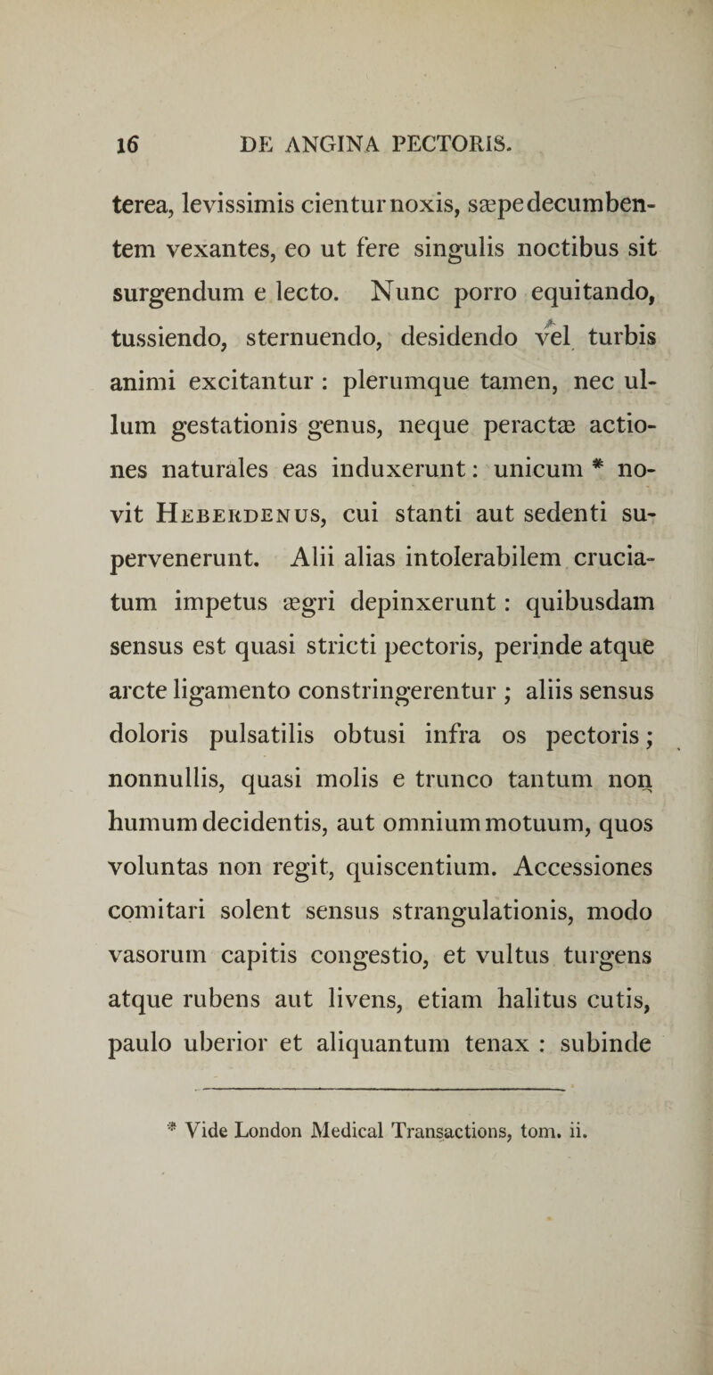 terea, levissimis cientur noxis, s^Epe decumben¬ tem vexantes, eo ut fere singulis noctibus sit surgendum e lecto. Nunc porro equitando, tussiendo, sternuendo, desidendo v^l turbis animi excitantur : plerumque tamen, nec ul¬ lum gestationis genus, neque peraetse actio¬ nes naturales eas induxerunt: unicum * no¬ vit Heberdenus, cui stanti aut sedenti su¬ pervenerunt. Alii alias intolerabilem crucia¬ tum impetus segri depinxerunt: quibusdam sensus est quasi stricti pectoris, perinde atque arcte ligamento constringerentur ; aliis sensus doloris pulsatilis obtusi infra os pectoris; nonnullis, quasi molis e trunco tantum non humum decidentis, aut omnium motuum, quos voluntas non regit, quiscentium. Accessiones comitari solent sensus strangulationis, modo vasorum capitis congestio, et vultus turgens atque rubens aut livens, etiam halitus cutis, paulo uberior et aliquantum tenax : subinde