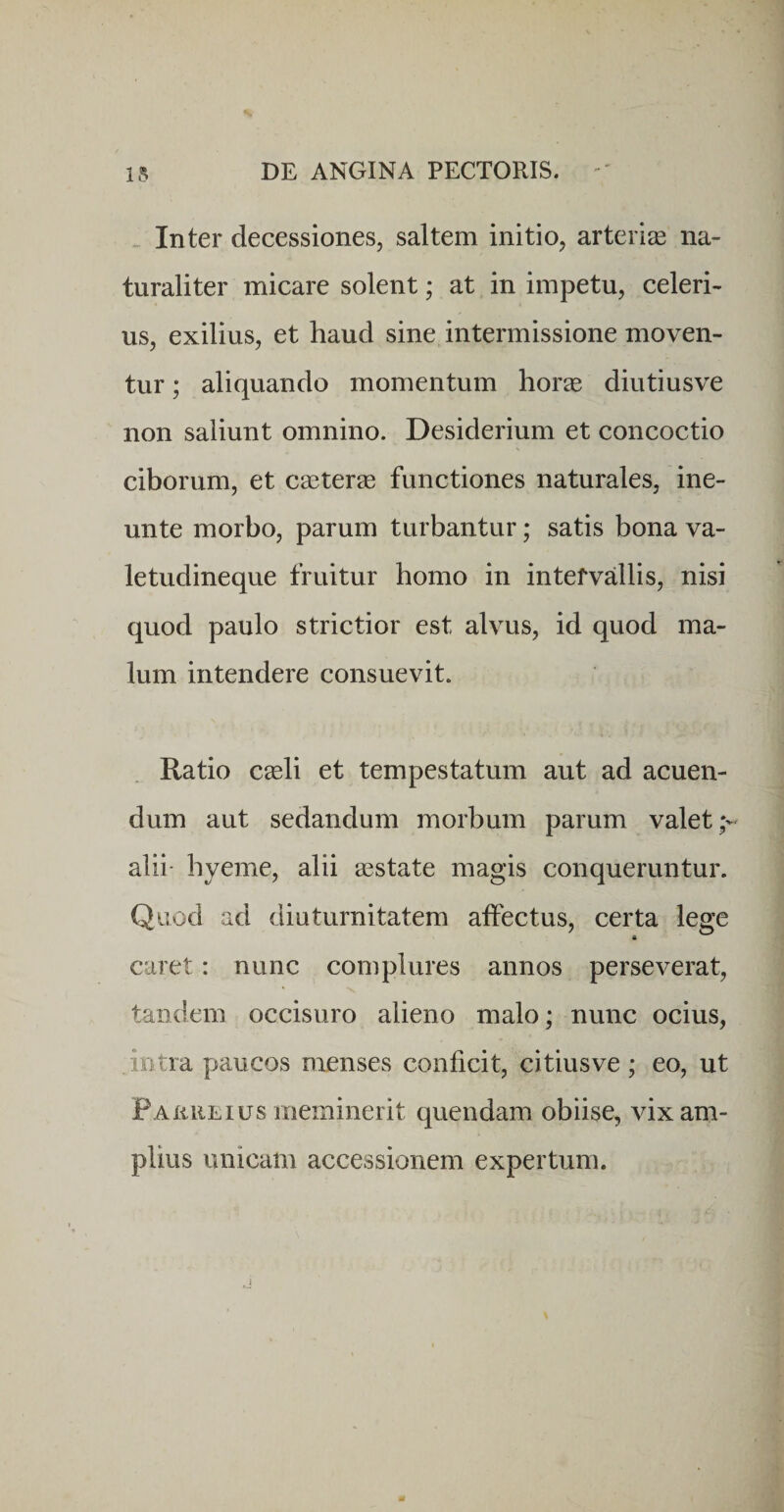 .. Inter decessiones, saltem initio, arterise na¬ turaliter micare solent; at in impetu, celeri¬ us, exilius, et haud sine intermissione moven¬ tur ; aliquando momentum horas diutiusve non saliunt omnino. Desiderium et concoctio ciborum, et caeterse functiones naturales, ine- unte morbo, parum turbantur; satis bona va¬ letudineque fruitur homo in intervallis, nisi quod paulo strictior est alvus, id quod ma¬ lum intendere consuevit. Ratio caeli et tempestatum aut ad acuen¬ dum aut sedandum morbum parum valet alii- hyeme, alii asstate magis conqueruntur. Quod ad diuturnitatem atfectus, certa lege caret: nunc complures annos perseverat, tandem occisuro alieno malo; nunc ocius, intra paucos menses conficit, citiusve; eo, ut FaurlIUS meminerit quendam obiise, vix am¬ plius unicam accessionem expertum.