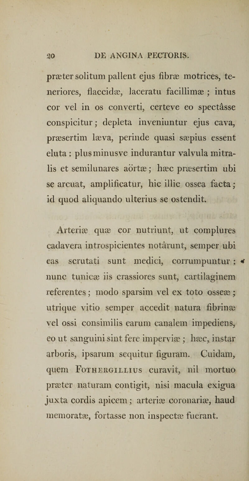 priEter solitum pallent ejus fibrse motrices, te¬ neriores, flaccicl‘cE, laceratu facillimae ; intus cor vel in os converti, certeve eo spectasse conspicitur; depleta inveniuntur ejus cava, praesertim leeva, perinde quasi saepius essent eluta : plusminusve indurantur valvula mitra¬ lis et semilunares aortjE; h^ec preesertim ubi se arcuat, amplificatur, hic illic ossea facta; id quod aliquando ulterius se ostendit. Arteria; quie cor nutriunt, ut complures cadavera introspicientes notarunt, semper ubi eas scrutati sunt medici, corrumpuntur : nunc tunicae iis crassiores sunt, cartilaginem referentes; modo sparsim vel ex toto osseae; utrique vitio semper accedit natura fibrinae vel ossi consimilis earum canalem impediens, eo ut sanguini sint fere imperviae ; h^c, instar arboris, ipsarum sequitur figuram. Cuidaim, quem Fothergillius curavit, nil mortuo praeter naturam contigit, nisi macula exigua juxta cordis apicem; arteriae coronaria?, haud memoratae, fortasse non inspecta? fuerant.
