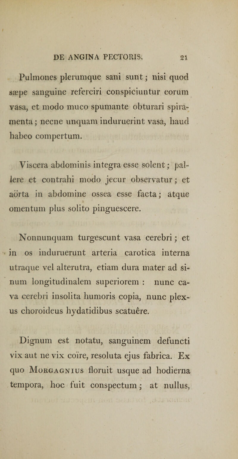 Pulmones plerumque sani sunt; nisi quod s£epe sanguine referciri conspiciuntur eorum 4 vasa, et modo muco spumante obturari spira¬ menta ; necne unquam induruerint vasa, haud habeo compertum. Viscera abdominis integra esse solent; pal¬ lere et contrahi modo jecur observatur; et aorta in abdomine ossea esse facta; atque omentum plus solito pinguescere. Nonnunquam turgescunt vasa cerebri; et in os induruerunt arteria carotica interna utraque vel alterutra, etiam dura mater ad si¬ num longitudinalem superiorem : nunc ca¬ va cerebri insolita humoris copia, nunc plex¬ us choroideus hydatidibus scatuere. Dignum est notatu, sanguinem defuncti vix aut ne vix coire, resoluta ejus fabrica. Ex quo Morgagnius floruit usque ad hodierna tempora, hoc fuit conspectum; at nullus,