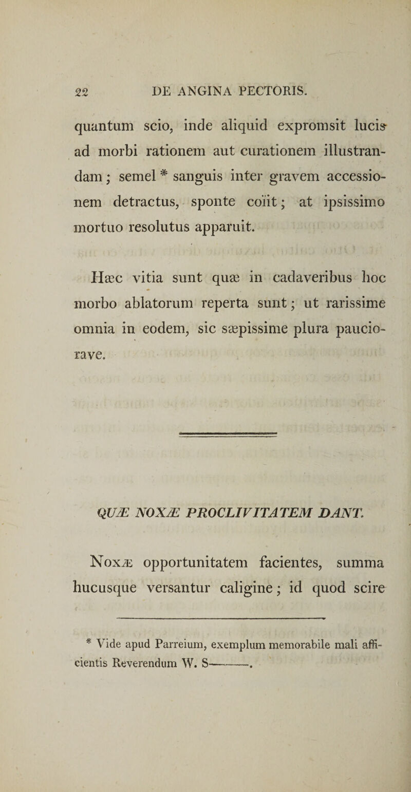 quantum scio, inde aliquid expromsit lucis- ad morbi rationem aut curationem illustran¬ dam ; semel * sanguis inter gravem accessio¬ nem detractus, sponte coiit; at ipsissimo mortuo resolutus apparuit. Hacc vitia sunt quas in cadaveribus hoc morbo ablatorum reperta sunt; ut rarissime omnia in eodem, sic s^pissime plura paucio- rave. noxje proclivitatem dant. Noxas opportunitatem facientes, summa hucusque versantur caligine; id quod scire * Vide apud Parreium, exemplum memorabile mali affi¬ cientis Reverendum W. S--.