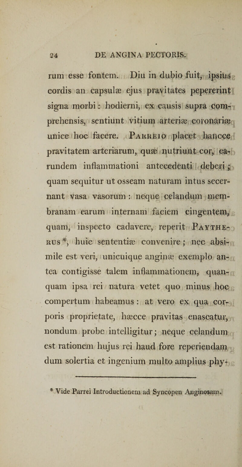rum esse fontem. Diu in dubio fuit, ipsius cordis an capsulas ejus pravitates pepererint signa morbi: hodierni, ex causis supra com¬ prehensis, sentiunt vitium arteriae coronariae^ unice hoc facere. Pahkeio placet hancce i pravitatem arteriarum, quae nutriunt cor, ea- rundem inflammationi antecedenti deberi ,* quam sequitur ut osseam naturam intus secer¬ nant vasa vasorum : neque celandum mem¬ branam earum internam faciem cingentem, quam, inspecto cadavere, reperit Pavthe- lius huic sententiae convenire; nec absi¬ mile est veri, unicuique anginae exemplo an¬ tea contigisse talem inflammationem, quan- quam ipsa rei natura vetet quo minus hoc . compertum habeamus : at vero ex qua cor¬ poris proprietate, haecce pravitas enascatur, nondum probe intelligitur; neque celandum est rationem hujus rei haud fore reperiendana dum solertia et ingenium multo amplius phy- * Vide Parrei Introductionem ad Syncopen Anginosam*