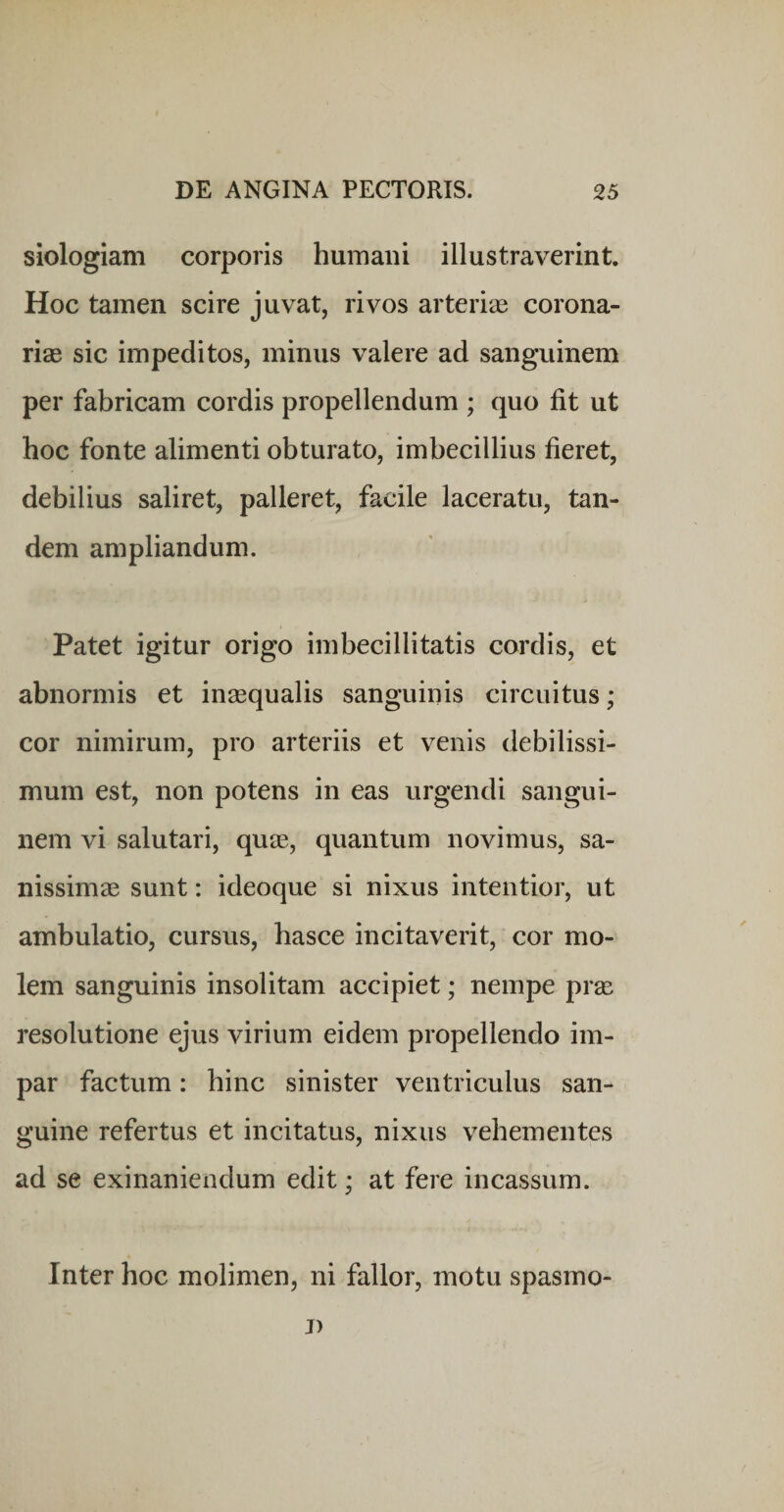 siologiam corporis humani illustraverint. Hoc tamen scire juvat, rivos arterias corona¬ rias sic impeditos, minus valere ad sanguinem per fabricam cordis propellendum ; quo fit ut hoc fonte alimenti obturato, imbecillius fieret, debilius saliret, palleret, facile laceratu, tan¬ dem ampliandum. Patet igitur origo imbecillitatis cordis, et abnormis et inaequalis sanguinis circuitus ; cor nimirum, pro arteriis et venis debilissi¬ mum est, non potens in eas urgendi sangui¬ nem vi salutari, quae, quantum novimus, sa¬ nissimae sunt: ideoque si nixus intentior, ut ambulatio, cursus, basce incitaverit, cor mo¬ lem sanguinis insolitam accipiet; nempe prae resolutione ejus virium eidem propellendo im¬ par factum: bine sinister ventriculus san¬ guine refertus et incitatus, nixus vehementes ad se exinaniendum edit; at fere incassum. Inter hoc molimen, ni fallor, motu spasmo- j)