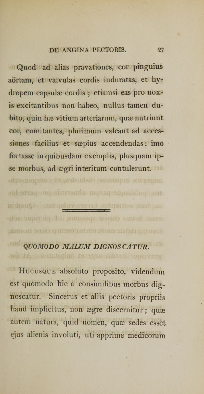 Quod ad alias pravationes, cor pinguius aortam, et valvulas cordis induratas, et hy¬ dropem capsulse cordis ; etiamsi eas pro nox¬ is excitantibus non habeo, nullus tamen du¬ bito, quin h® vitium arteriarum, quse nutriunt cor, comitantes, plurimum valeant ad acces¬ siones facilius et ssepius accendendas; imo fortasse in quibusdam exemplis, plusquam ip¬ se morbus, ad segri interitum contulerunt. QUOMODO MALUM DIGNOSCATUR, Hucusque absoluto proposito, videndum est quomodo hic a consimilibus morbus dig¬ noscatur. Sincerus et aliis pectoris propriis haud implicitus, non segre discernitur; qus autem natura, quid nomen, qu^e sedes esset ejus alienis involuti, uti apprime medicorum