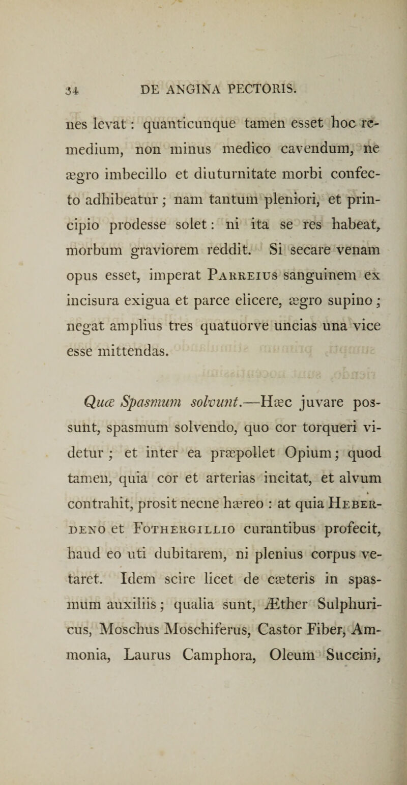 nes levat: qiianticunque tamen esset hoc re¬ medium, non minus medico cavendum, ne xavo imbecillo et diuturnitate morbi confec- to adhibeatur; nam tantum pleniori, et prin¬ cipio prodesse solet: ni ita se res habeat^ morbum graviorem reddit. Si secare venam opus esset, imperat Parreius sanguinem ex incisura exigua et parce elicere, iegro supino; negat amplius tres quatuorve uncias una vice esse mittendas. Qucb Spasmum solvunt.—Ha^c juvare pos¬ sunt, spasmum solvendo, quo cor torqueri vi¬ detur ; et inter ea praepollet Opium; quod tam.en, quia cor et arterias incitat, et alvum contrahit, prosit necne heereo : at quia Heber- DENO et Fothergillio curantibus profecit, haud eo uti dubitarem, ni plenius corpus ve¬ taret. Idem scire licet de emeteris in spas¬ mum auxiliis; qualia sunt, iEther Sulphuri- cus, Moschus Moschiferus, Castor Fiber, Am- monia. Laurus Camphora, Oleum Succini,