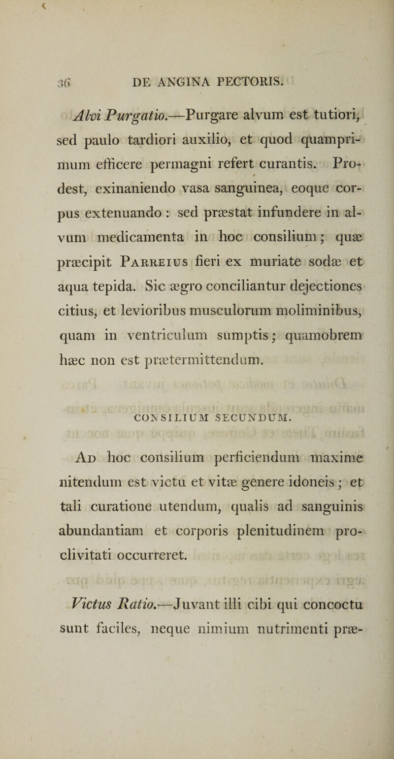 Ahi Purgatio.—?\xxgdiXt alvum est tutiori, sed paulo tardiori auxilio, et quod quampri¬ mum efficere permagni refert curantis. Pro- # dest, exinaniendo vasa sanguinea, eoque cor¬ pus extenuando : sed praestat infundere in al¬ vum medicamenta in hoc consilium; quse praecipit Parreius fieri ex muriate sodae et aqua tepida. Sic aegro conciliantur dejectiones citius, et levioribus musculorum moliminibus, quam in ventriculum sumptis; qiiamobrem haec non est praetermittendum. CONSILIUM SECUNDUM. Ad hoc consilium perficiendum maxime nitendum est victu et vitae genere idoneis; et tali curatione utendum, qualis ad sanguinis abundantiam et corporis plenitudinem pro¬ clivitati occurreret. Victus Ratio.—Juvant ilii cibi qui concoctu sunt faciles, neque nimium nutrimenti prae-