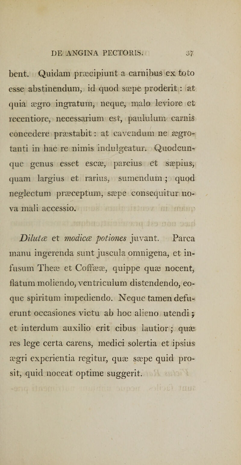 bent. Quidam prascipiunt a carnibus ex toto esse abstinendum, id quod saspe proderit: at quia aagro ingratum, neque, malo leviore et recentiore, necessarium est, paululum carnis concedere praestabit: at cavendum ne aegro¬ tanti in hac re nimis indulgeatur. Quodcun¬ que genus esset esc^e, parcius et sjspius, quam largius et rarius, sumendum; quod neglectum praeceptum, ssepe consequitur no¬ va mali accessio. Dilutce et modica potiones juvant. Parca manu ingerenda sunt juscula omnigena, et in¬ fusum Theae et Coifsese, quippe qu^ nocent, flatum moliendo, ventriculum distendendo, eo- que spiritum impediendo. Neque tamen defu¬ erunt occasiones victu ab hoc alieno utendi y et interdum auxilio erit cibus lautior; quae res lege certa carens, medici solertia et ipsius aegri experientia regitur, quae s^pe quid pro¬ sit, quid noceat optime suggerit.