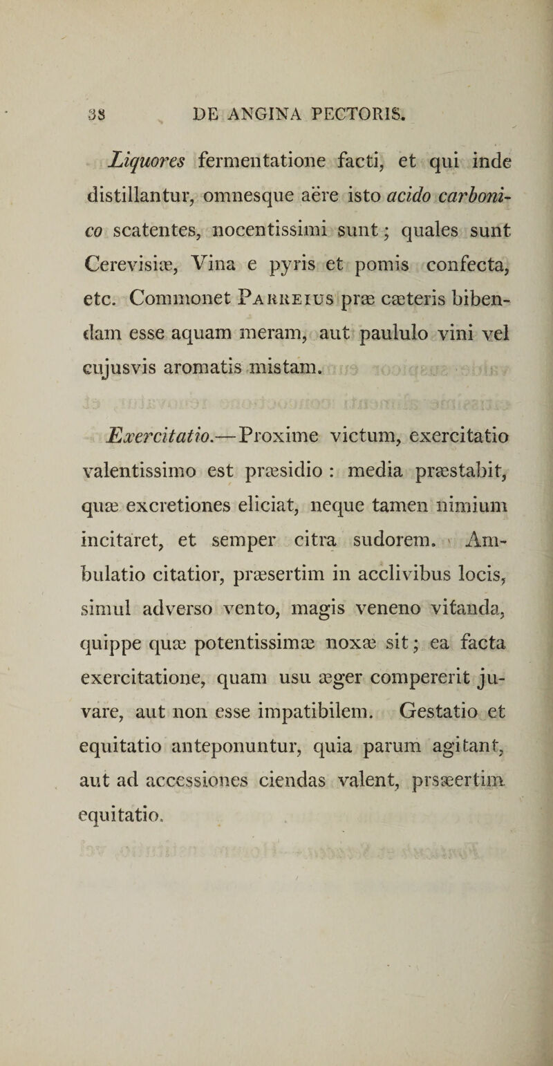 Liquores fermentatione facti, et qui inde distillantur, omnesque aere isto acido carboni- co scatentes, nocentissimi sunt; quales sunt Cerevisios, Vina e pyris et pomis confecta, etc. Commonet Paereius prse cseteris biben¬ dam esse aquam meram, aut paululo vini vel cujusvis aromatis mistam. Exercitatio.—Proxime victum, exercitatio valentissimo est praesidio : media praestabit, quae excretiones eliciat, neque tamen nimium incitaret, et semper citra sudorem. ' Am¬ bulatio citatior, praesertim in acclivibus locis, simul adverso vento, magis veneno vitanda, quippe quae potentissimae noxa3 sit; ea facta exercitatione, quam usu aeger compererit ju¬ vare, aut non esse impatibilem. Gestatio et equitatio anteponuntur, quia parum agitant, aut ad accessiones ciendas valent, prsaeertim equitatio.