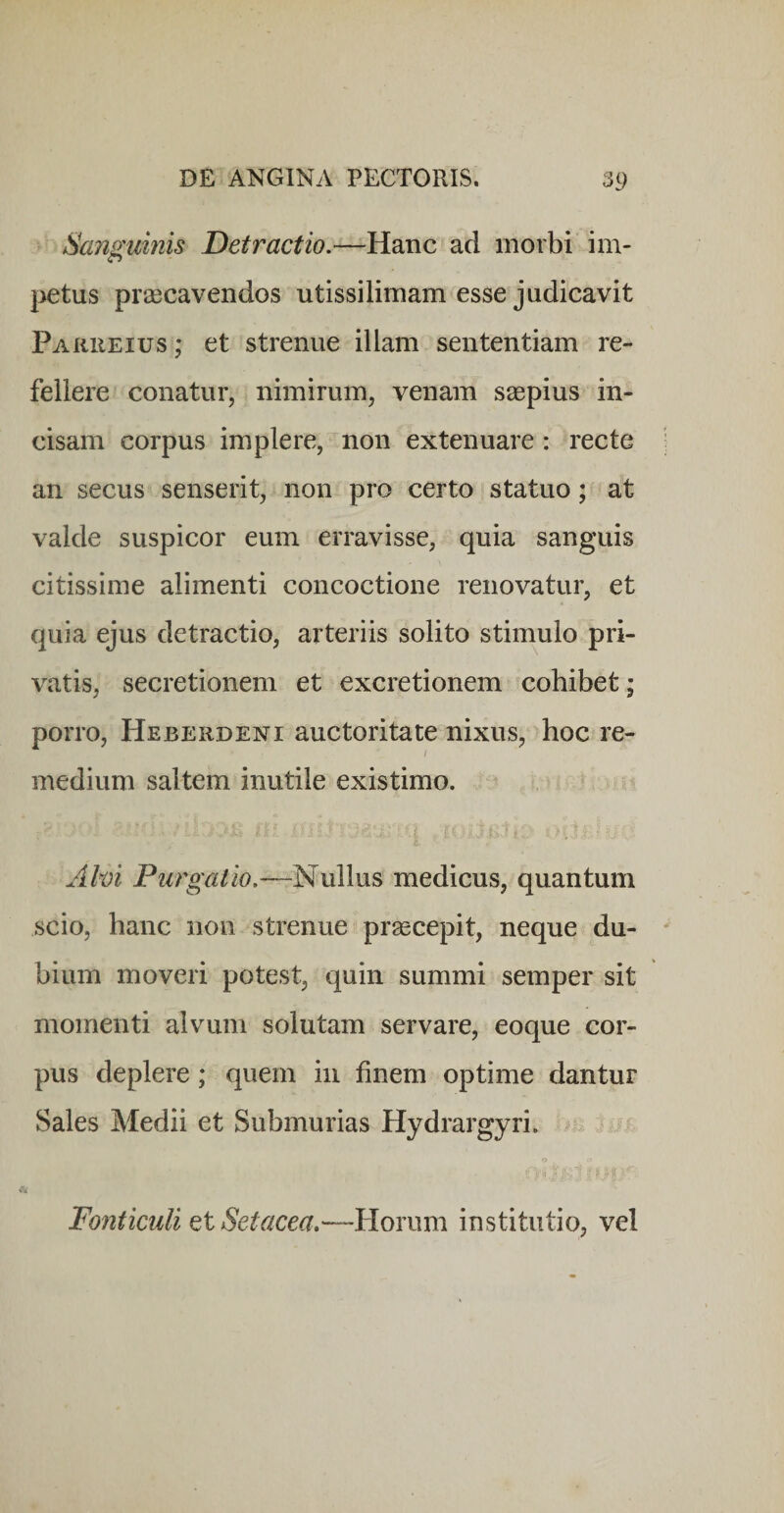 Sanguinis Detractio.—Hanc ad morbi im- l^etus prascavendos utissilimam esse judicavit Parueius ; et strenue illam sententiam re¬ fellere conatur, nimirum, venam ssepius in¬ cisam corpus implere, non extenuare: recte an secus senserit, non pro certo statuo; at valde suspicor eum erravisse, quia sanguis citissime alimenti concoctione renovatur, et quia ejus detractio, arteriis solito stimulo pri¬ vatis, secretionem et excretionem cohibet; porro, Heberdeni auctoritate nixus, hoc re- i medium saltem inutile existimo. A hi Purgatio.—Nullus medicus, quantum scio, hanc non strenue praecepit, neque du¬ bium moveri potest, quin summi semper sit momenti alvum solutam servare, eoque cor¬ pus deplere; quem in finem optime dantur Sales Medii et Submurias Hydrargyri. o A Fonticuli Qt Setacea.—Horum institutio, vel