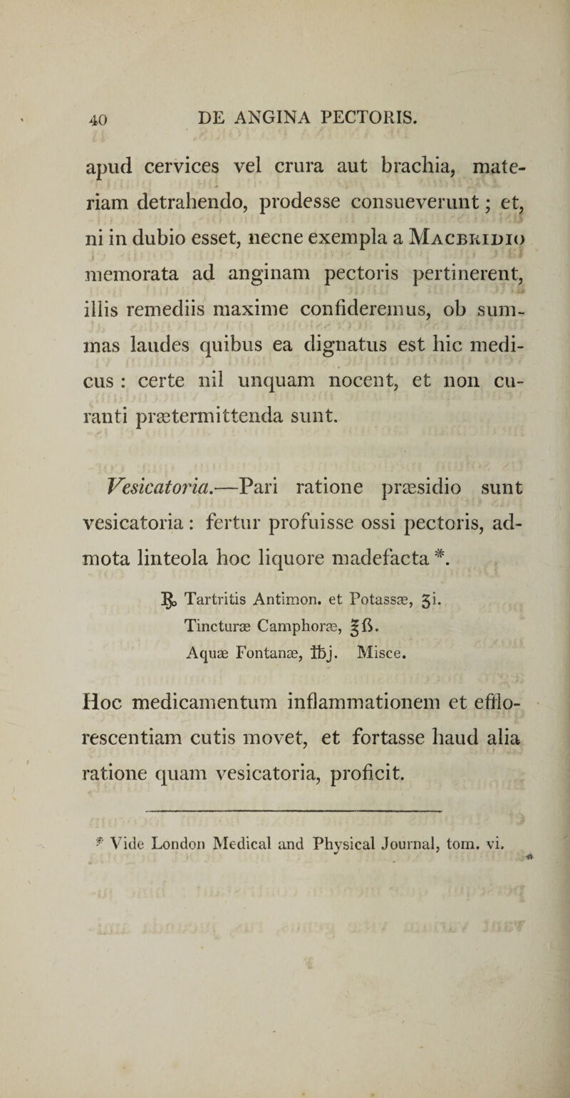 apud cervices vel crura aut brachia, mate¬ riam detrahendo, prodesse consueverunt; et, ni in dubio esset, necne exempla a Macbkidio memorata ad anginam pectoris pertinerent, illis remediis maxime confideremus, ob sum¬ mas laudes quibus ea dignatus est hic medi¬ cus : certe nil unquam nocent, et non cu¬ ranti praetermittenda sunt. Vesicatoria,—Pari ratione praesidio sunt vesicatoria: fertur profuisse ossi pectoris, ad¬ mota linteola hoc liquore madefacta Tartritis Antimon. et Potassse, 5i* Tincturce Camphoras, Aquae Fontanae, Ibj. Misce. Hoc medicamentum inflammationem et efflo- rescentiam cutis movet, et fortasse haud alia ratione quam vesicatoria, proficit. Vide London Medical and Phvsical Journal, tom. vi.