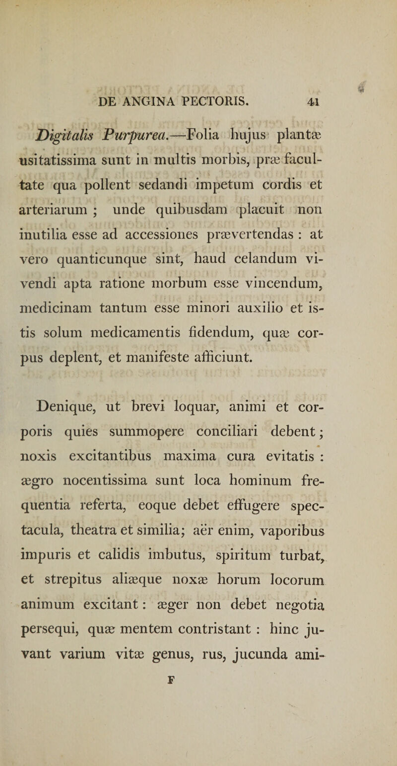 Digitalis Purpurea.—Folia hujus* planta? usitatissima sunt in multis morbis, ipra? facul¬ tate qua pollent sedandi impetum cordis et arteriarum ; unde quibusdam placuit non inutilia esse ad accessiones praevertendas : at vero quanticunque sint, haud celandum vi¬ vendi apta ratione morbum esse vincendum, medicinam tantum esse minori auxilio et is¬ tis solum medicamentis fidendum, quae cor¬ pus deplent, et manifeste afficiunt. Denique, ut brevi loquar, animi et cor¬ poris quies summopere conciliari debent; noxis excitantibus maxima cura evitatis : xgro nocentissima sunt loca hominum fre¬ quentia referta, eoque debet effugere spec¬ tacula, theatra et similia; aer enim, vaporibus impuris et calidis imbutus, spiritum turbat^ et strepitus aliaeque noxae horum locorum animum excitant: aeger non debet negotia persequi, quae mentem contristant : hinc ju¬ vant varium vitae genus, rus, jucunda ami- F