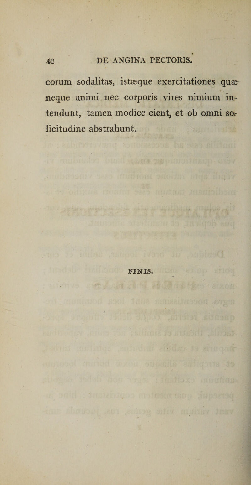 eorum sodalitas, ist^eque exercitationes qu8&amp; neque animi nec corporis vires nimium in¬ tendunt, tamen modice cient, et ob omni sor licitudine abstrahunt. FINIS.