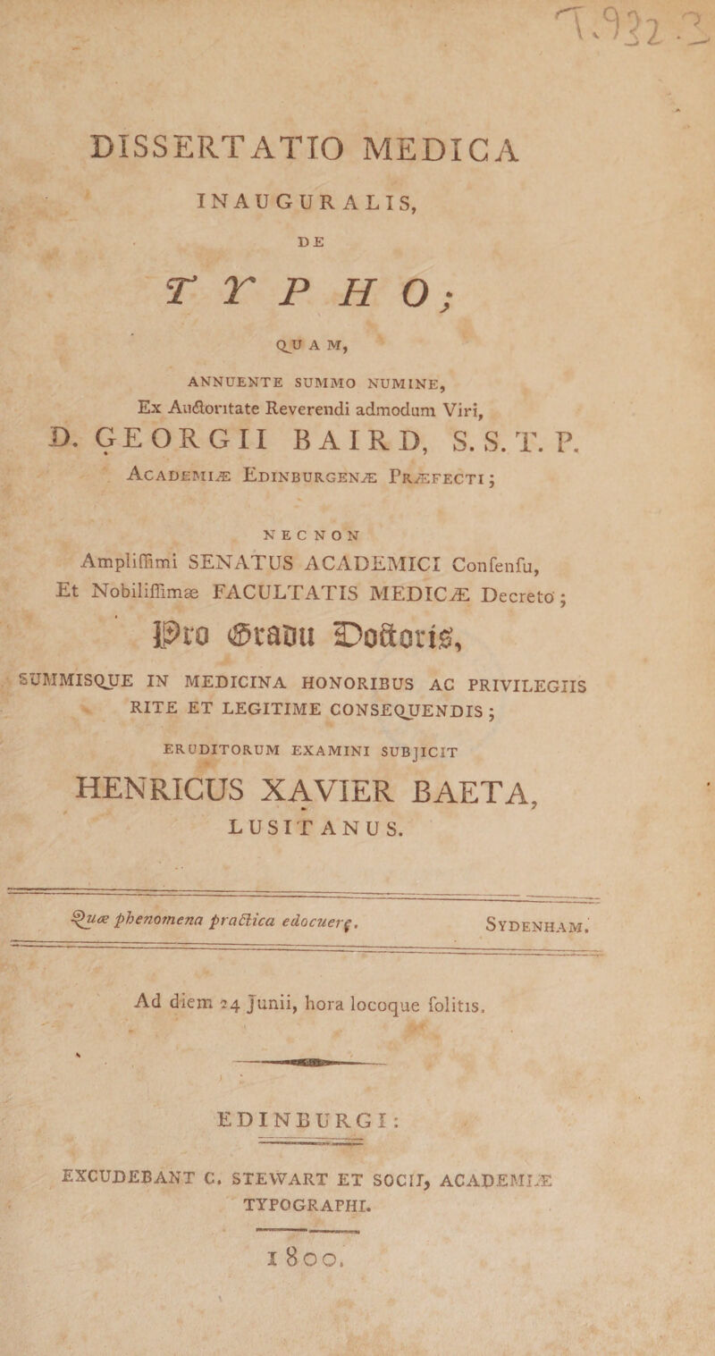 INAUGURALIS, DE T r P H O; Q^U A M, ANNUENTE SUMMO NUMINE, Ex Audoi'itate Reverendi admodum Viri, D. GEORGII BAIRD, S. S. T. P. Acadeimi^ Edinburgena: Praefecti ; N E C N o N Ampliffimi SENATUS ACADEMICI Confenfu, Et Nobiliffimae FACULTATIS MEDICA Decreto ; Pro (Sraou ^Doftoris, SUMMISQUE IM MEDICINA HONORIBUS AC PRIVILEGIIS RITE ET LEGITIME CONSEQUENDIS ; ERUDITORUM EXAMINI SUBJICIT HENRICUS XAVIER BAETA, LUSITANUS. phenomena praSlica edocuer^. Sydenham. Ad diem 24 Junii, hora locoque folitis. EDINBURGI: EXCUDEBANT C. STEVVART ET SOCII, ACADEMUE TYPOGRAPHI. I 800.