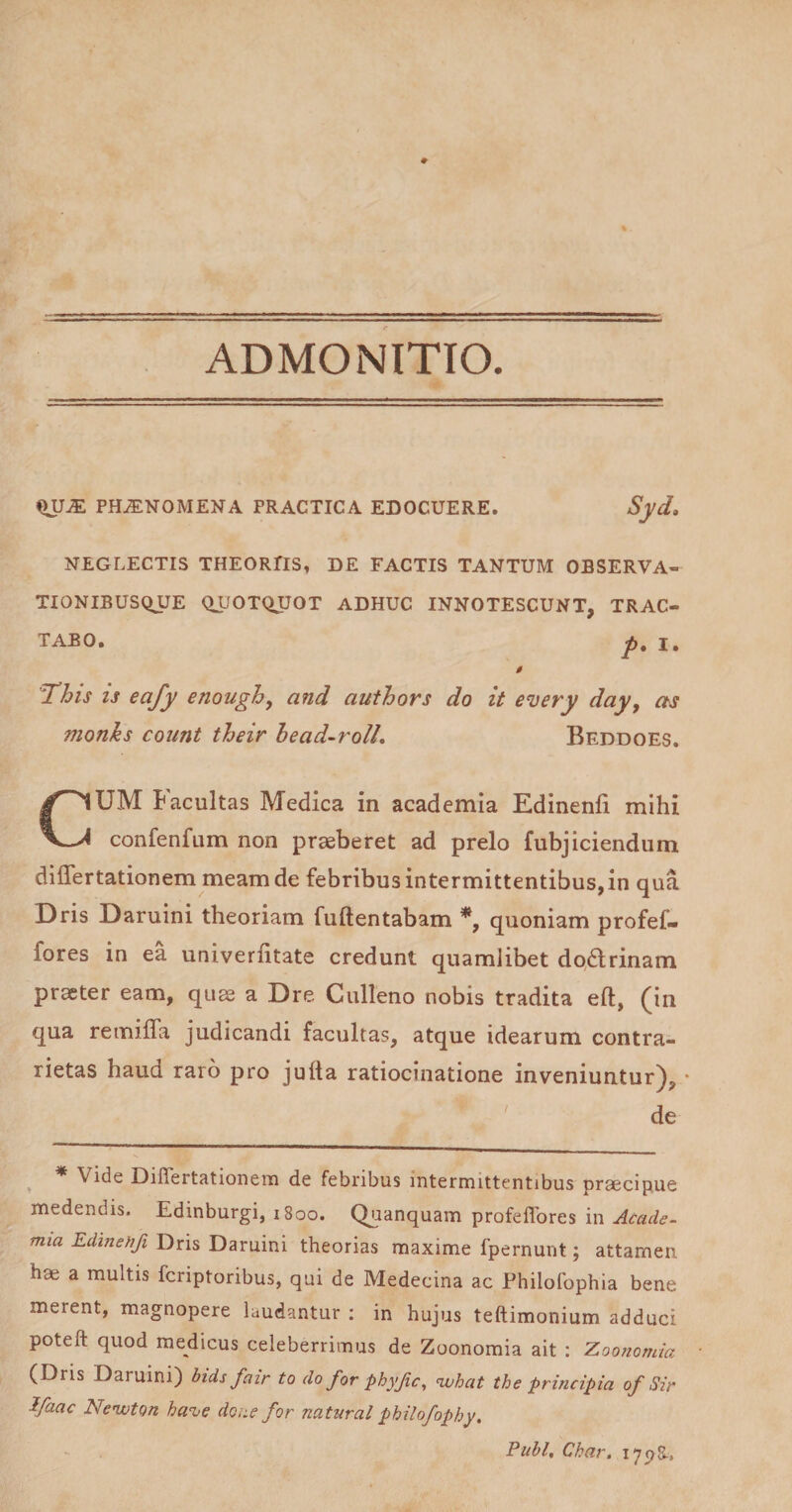 ADMONITIO. PH.ENOMENA PRACTICA EDOCUERE. Syd. NEGLECTIS THEORflS, DE FACTIS TANTUM OBSERVA¬ TIONIBUSQUE QUOTQJJOT ADHUC INNOTESCUNT, TRAC¬ TABO. This is eafy enough, and authors do it e‘very day y day, as Beddoes. monhs count their bead~rolL UM Facultas Medica in academia Edinenfi mihi confenfum non praeberet ad prelo fubjiciendum diflertationem meam de febribus intermittentibus, in qua Dris Daruini theoriam fuftentabam quoniam profef- fores in ea univerhtate credunt quamlibet dodlrinam praeter eam, quae a Dre Culleno nobis tradita eft, (in qua remifla judicandi facultas, atque idearum contra- rietas haud raro pro jufta ratiocinatione inveniuntur), • de ^ * Vide Diflertationem de febribus intermittentibus praecipue medendis. Edinburgi, 1800. Quanquam profeflbres in Acade¬ mia Edinehfi Dris Daruini theorias maxime fpernunt; attamen hae a multis fcriptoribus, qui de Medecina ac Fhilofophia bene merent, magnopere laudantur : in hujus teftimonium adduci poteft quod medicus celeberrimus de Zoonomia ait : Zoo?iomia (Dris Daruini) bids fair to doforphyfic, ^hat the principia of Sir Jfaac Nenvton ha%ie dene for natnral philofophy. Pubi, Char, lypS-,