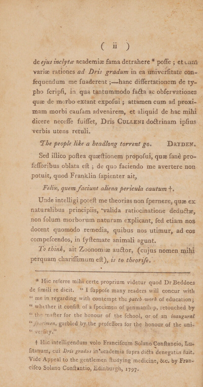 ( ii ) de ejus inclytce academias fama detrahere ^ polTe ; et tanl variae rationes ad Dris gradum in ea univerfitate con» fequendum me fuaderent;—hanc differtationem de ty¬ pho fcripfi, in qua tantummodo fa6ta ac obfervationes quae de morbo extant expofui; attamen cum ad proxi¬ mam morbi caufam advenirem, et aliquid de hac mihi dicere neceffe fuilTet, Dris Culleni doftrinam ipfius verbis utens retuli. ^he people like a headlong torrent go, DrYDEN* Sed illico poftea quaeftionem propofui, quae fane pro« fefToribus oblata eft ; de quo faciendo me avertere non potuit, quod Franklin fapienter ait, FeliXf quem faciunt aliena pericula cautum f. Unde intelligi poteft me theorias non fpernere, quae ex naturalibus principiis, ‘valida ratiocinatione deducia?, non folum morborum naturam explicant, fed etiam nos docent quomodo remedia, quibus nos utimur, ad eos compefcendos, in fyftemate animali agunt. Tlo think^ ait Ztoonomi^ au£lor, (cujus nomen mihi perquam chariflimum eft), is to theorife. ^ Hic referre mihi certe proprium videtur quod Dr Beddoes de fimili re dicit. “ I fuppofe many readers will concur with “ me in regarding with contempt X\\.c patch-work oi education; whtther it confift of a fpecimen of penmanlbip, retouched by “ tbe mafter for the honour of the fchool, or of an hiaugural *^Jp.;dmen, garbled by the profeflbrs for the honour of the uni- verfity.” t Hic intelligendum volo Francifcum Solano Conftancio, Lu- fitanum, cui Dris gradi^s in'dcademia lupra didla denegatus fuit* Vide Appeal to the gentlemen ftudying medicine, &amp;ic. by Fran- cifco Solano Conftantio, Ediriburgh, 1797*