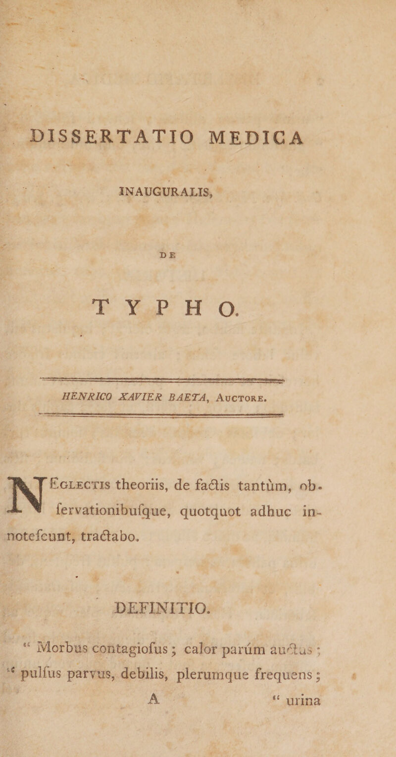 INAUGURALIS, DE TYPHO. HENRICO XAVIER BAETA^ Auctore. NEglectis theoriis, de fadis tantum, ob- fervationibufque, quotquot adhuc in- notefcunt, tradlabo. DEFINITIO. Morbus contagiofus; calor parum au^as ; pulfus parvus, debilis, plerumque frequens; A K unna