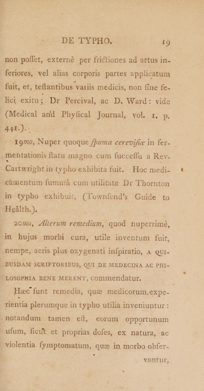 ^9 non poffet, externe per frifliones ad artus in¬ feriores, vel alias corporis partes applicatum fuit, et, teftantibus variis medicis, non Ijne fe- « lici exitu; Dr Percival, ac D. Ward : vide (Medical an'd Phyfical Journal, voL i. p. 19^7/0, Nuper quoque fpiima cereviji^e in fer- mentationis flatu magno cum fucceffu a Rev. Cartwrightin typho exhibita fuit. Hoc medi¬ camentum fumma cum utilitate Dr Thornton in typho exhibuit, (Tovvnfend^s Guide to Health.)* Alterum remedium^ quod nuperrime, in hujus morbi cura, utile inventum fuit, nempe, aeris plus oxygenati infpiratio, a qui¬ busdam SCRIPTORIBUS, QUI DE MEDECINA AC PHI¬ LOSOPHIA BENE MERENT, comiiiendatur. Haecfunt remedia, quae medicorum^expe- rientia plerumque in typho utilia inveniuntur: notandum tamen elt, eorum opportunum ufum, ficut et proprias dofes, ex natura, ac violentia fymptomatum, quae in morbo obfer- vantui* * •