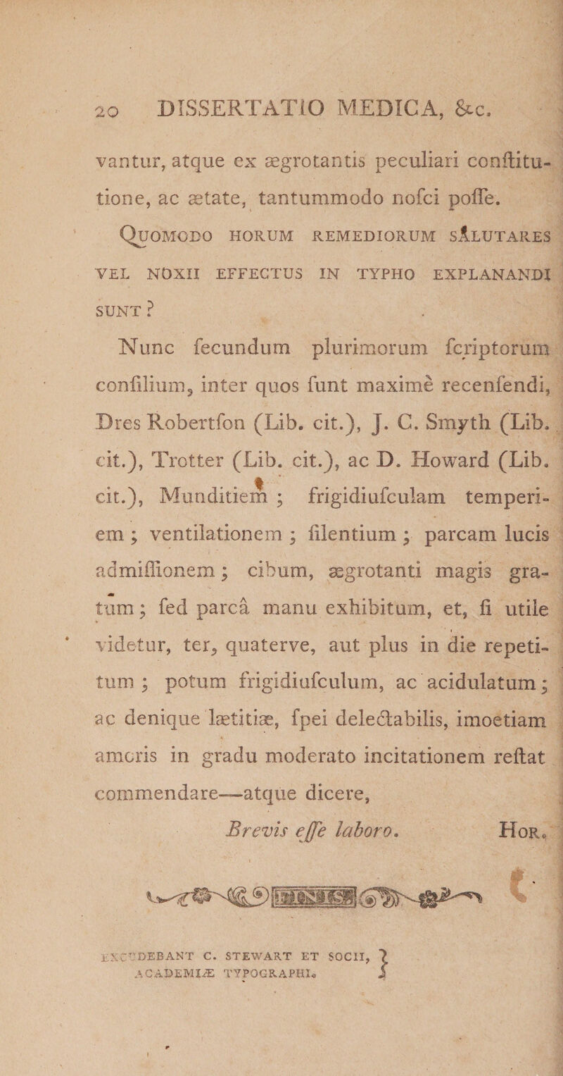 vantur, atque ex aegrotantis peculiari conflitu- tione, ac state, tantummodo nofci pofle. Quomodo horum remediorum sAlutares VEL NOXII effectus IN TYPHO EXPLANANDI SUNT ? Nunc fecundum plurimorum fcriptorum confiliumj inter quos funt maxime recenfendi, Dres RobeTtfon (Lib. cit.), J. C. Smyth (Lib. cit.), Trotter (Lib. cit.), ac D. Howard (Lib. cit.), Munditiem ; frigidiufculam temperi¬ em ; ventilationem ; lilentium ; parcam lucis admiflionem; cibum, aegrotanti magis gra¬ tum; fed parca manu exhibitam, et, fi utile videtur, ter^ quaterve, aut plus in die repeti¬ tum ; potum frigidiufculum, ac acidulatum; ac denique Istitiae, fpei deledabilis, imoetiam amoris in gradu moderato incitationem reflat commendare—atque dicere, Brevis ejfe laboro. Hor« i;XC-'DEBANT C. STEWART ET SOCII, ACAPEMI/E TYPOGRAPHI. I