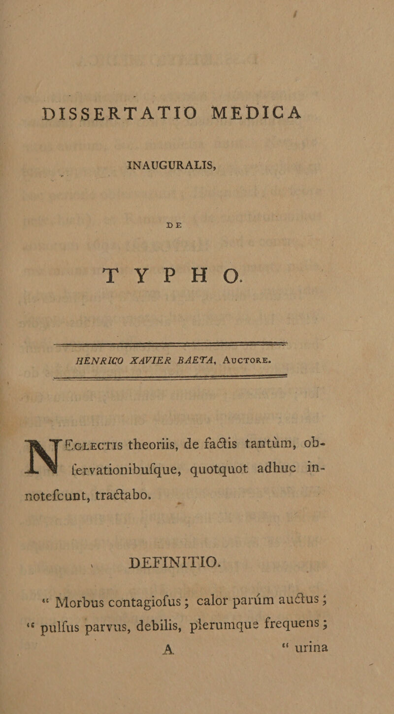 / DISSERTATIO MEDICA INAUGURALIS, D E TYPHO. HENRICO XAVIER BAETA, Auctore. NEglectis theoriis, de fadis tantum, ob- lervationibufque, quotquot adhuc in- notefcunt, tradabo. DEFINITIO. “ Morbus contagiofus; calor parum auflus; pulfus parvus, debilis, plerumque frequens; urina