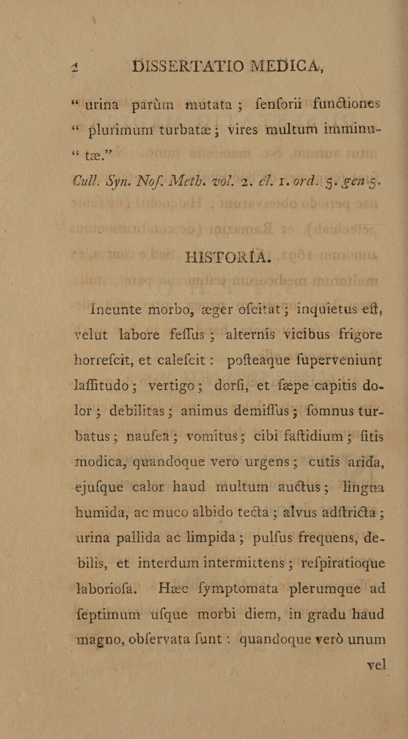 “ urina parum mutata ; fenforii funcliones “ plurimum turbatae; vires multum imminu- “ tae.’’ Qulh Syn, Nof. Meth. zmL 2. cL i. ord. 5. HISTORIA. Ineunte morbo, aeger ofcitat; inquietus eft, velut labore fefTus ; alternis vicibus frigore liorrefcit, et calefcit: pofteaque fuperveniunt laffitudo; vertigo ; dorfi, et faepe capitis do¬ lor ; debilitas; animus demiffus ; fomnus tur¬ batus ; naufea; vomitus; cibi faftidium ; litis modica, quandoque vero urgens; cutis arida, -ejufque calor haud multum audlus; lingua humida, ac muco albido tecla ; alvus adfiricla ; urina pallida ac limpida; pulfus frequens, de¬ bilis, et interdum intermittens; refpiratioque laboriofa. Haec fymptomata plerumque ad feptimum ufque morbi diem, in gradu haud magno, obfervata funt: quandoque vero unum vel