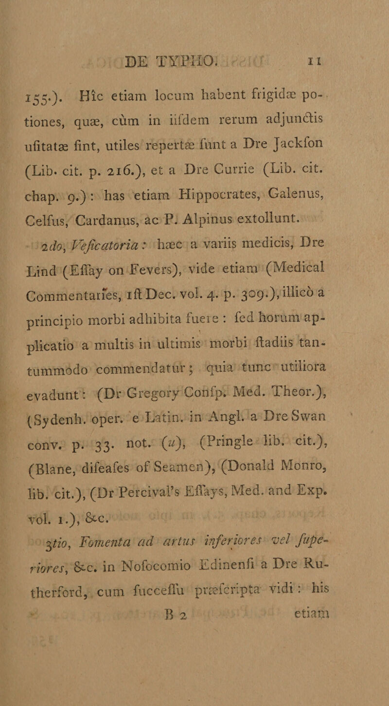 155.). Hic etiam locum habent frigidae po-. tiones, quae, cum in iifdem rerum adjundlis uhtat^ fint, utiles repertae funt a Dre Jackfon (Lib. cit. p. 216.), et a Dre Currie (Lib. cit. chap. 9.) : has etiam Plippocrates, Galenus, Celfus, Cardanus, ac P. Alpinus extollunt. 2do, Vejkatoria: haec a variis medicis, Dre Lind (Effay on Fevers), vide etiam (Medical Commentai-res, iftDec. vol. 4. p. 309.),illico a principio morbi adhibita fuere ; fed horum ap¬ plicatio a multis in ultimis morbi fladiis tan¬ tummodo commendatur j quia tunc utiliora evadunt: (Dr Gregory Confp. Med. Theor.), (Sydenh. oper. ‘e Latin. in Angi, a DreSwan conv. p. 33. not. (u), (Pringle lib. cit.), (Blane, difeafes of Seamen), (Donald Monro, lib. cit.), (Dr Percivafs Effays, Med. and Exp. vol. 1.), &amp;c. 3^zb, Fomenta ad artus inferiores vel fupe-^ riores^ S^c. in Nofocomio Edinenh a Dre Eu- therford, cum fucceflli prtsfcripta vidi: his B 2 etiam