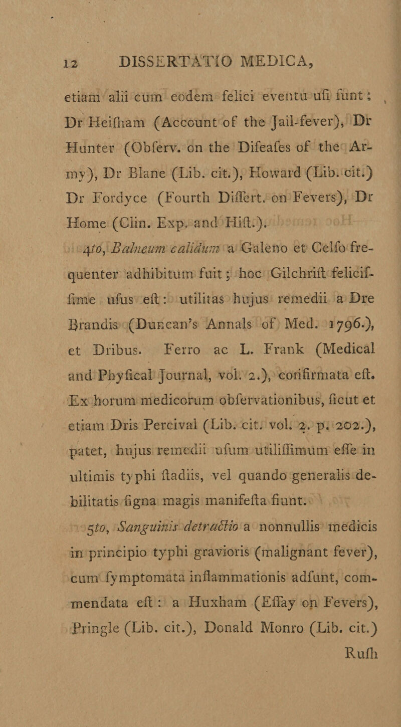 etiam alii cum eodem felici eventu uli funt; Dr Heifliam (Account of the Jail-fever), Dr Hunter (Obferv. on the Difeafes of the Ar- my), Dr Blane (Lib. cit.), Howard (Lib.‘cit.) Dr Fordyce (Fourth DiiTcrt. on Fevers), Dr Home (Clin. Exp. and Hift.). 4/0, Balneum calidum a Galeno et Celfo fre¬ quenter adhibitum fuit \ hoc Gilchriil felicif- lime ufus eft: utilitas hujus remedii a Dre Brandis (DuKcan’s Annals of Med. 1796.), et Dribus. Ferro ac L. Frank (Medica! and Phyfical Journal, voL 2.), corifirmata elt. Ex horum medicorum obfervationibus, licut et \ etiam Dris Percival (Lib. cit. vol. 2. p. 202.), patet, hujus remedii tifum utiliffimum elTe iu ultimis typhi lladiis, vel quando generalis de¬ bilitatis ligna magis manifeda fiunt. 5^0, Sanguinis detraMio a nonnullis medicis in principio typhi gravioris (malignant fever), cum fymptomata inflammationis adfunt, com¬ mendata efl : a Huxham (EfTay on Fevers), Pringle (Lib. cit.), Donald Monro (Lib. cit.) Rufii