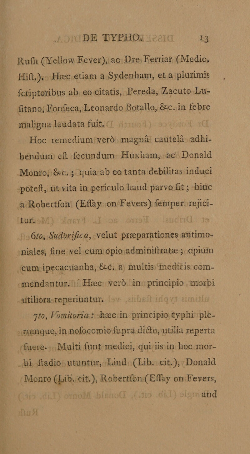 Rufli (Yellow Fever), ac Dre Ferriar (Medie. Plift.). H^c etiam a Sydenham, et a plurimis feriptoribus ab eo citatis, Pereda, Zacuto Lu- fitano, Fonfeca, Leonardo Botallo, 8tc. in febre maligna laudata fuit. Hoc remedium vero magna cautela adhi¬ bendum eft fecundum Huxham, ac Donald Monro, &amp;c.; quia ab eo tanta debilitas induci poted, ut vita in periculo haud parvo Iit; hinc a Robertfon (ElTay on Fevers) femper rejici¬ tur. 6to, Sudorifica, velut praeparationes antimo- niales, line vel cum opio adminiftratae; opium cum ipecacuanha, £tc. a multis medicis com¬ mendantur. ' Haec vero in principio morbi utiliora reperiuntur. Vomitoria: haec in principio typhi ple¬ rumque, in nofocomio fupra didlo, utilia reperta fuere. Multi funt medici, qui iis in hoc mor¬ bi hadio utuntur, Lind (Lib. cit.), Donald Monro (Lib‘. cit.), Robertfon (Ellay on Fevers, and