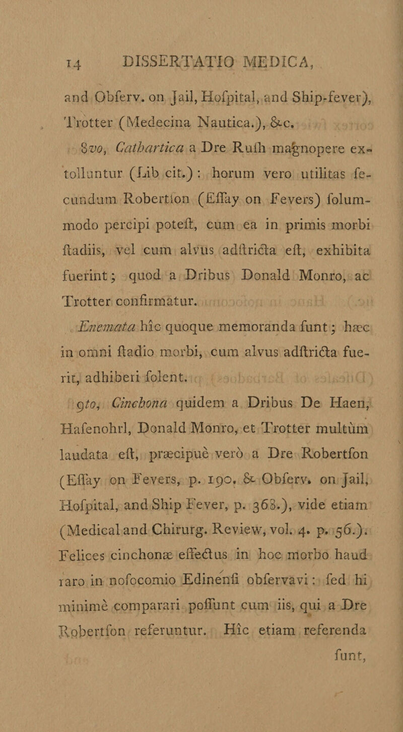 and Obferv. on Jail, Hofpital, and Ship-fever), Trotter (Medecina Nautica.), Cathartica a Dre Rulli magnopere ex«- tolluntur (Lib cit.) : horum vero utilitas fe¬ cundum Robertion (ElTay on Eevers) folum- modo percipi poteii, cum ea in primis morbi fladiis, vel cum alvus adftricla ell, exhibita fuerint; quod a Dribus Donald Monro, ac Trotter confirmatur. Enemata hic quoque memoranda funt; haec in omni fladio morbi, cum alvus adflrida fue¬ rit, adhiberi folent. gto^ Cinchona quidem a Dribus De Haen, Hafenohrl, Donald MonrOj et Trotter multum laudata efl, prsecipue vero a Dre Robertfon (Effay on Eevers, p. 190. &amp; Obferv. on Jail, Elofpital, and Ship Fever, p. 368.), vide etiam (Medicaland Chirurg. Review, vol. 4. p. 56.). Eelices cinchonae effedus in hoc morbo haud laro in nofocomio Edinenfi obfervavi: fed hi minime comparari polTunt cum iis, qui a Dre Ivobertfon referuntur. Hic etiam referenda funt,