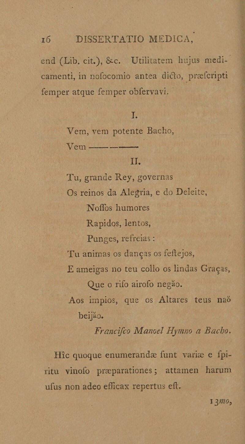 end (Lib. cit.), &amp;c. Utilitatem hujus medi¬ camenti, in nofocomio antea dicio, prsefcripti * femper atque femper obfervavi. I. Vem, vem potente Bacho, Vem —-- II. Tu, grande Rey, governas Os reinos da Alegria, e do Deleite, NoITos humores Rapidos, lentos, Pun ges, refreias: Tu animas os dandas os feftejos, E ameigas no teu collo os lindas Grajas, Que o rifo airofo negao. Aos impios, que os Altares teus nao beijao. Francifco Manoel Hymno a Bacho. Hic quoque enumerandae funt varim e fpi- I ritu vinofo praeparationes; attamen harum ufus non adeo efBcax repertus e(I. I ynoy