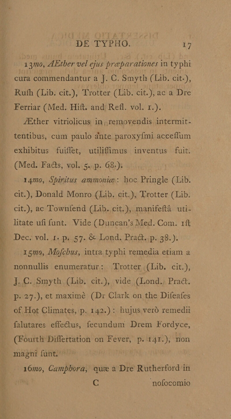 \yno^ AEthervel ejus prceparationes in typhi cura commendantur a J. C. Smyth (Lib. cit*), Rufii {^Lib. cit.), Trotter (Lib. cit.), ac a Dre Ferriar (Med. Hift. and Refl. vol. i.). ^ther vitriolicus in removendis intermit¬ tentibus, cum paulo ante paroxyfmi accefllmi exhibitus fuiiTet, utilifiimus inventus fuit. (Med. Fa6ls, vol. 5. p. 68»). 147720, Spiritus ammoni(E\ hoc Pringle (Lib. cit.), Donald Monro (Lib. cit.), Trotter (Lib, cit.), ac Townfend (Lib. cit.), manifefta uti¬ litate ufi funt. Vide (DLincan’s Med. Com. ift Dec. vol. I. p. 57. Lond. Prad. p. 38.). 157/20, Mofchus, intra typhi remedia etiam a nonnullis enumeratur: Trotter (Lib. cit.), J. C. Smyth (Lib. cit.), vide (Lond. Prad. p. 27.), et maxime (Dr Clark on the Difeafes of Hot Climates, p. 142.) : hujus vero remedii falutares effedus, fecundum Drem Fordyce, (Fourth Diflertation on Fever, p. 141.), non magni funt. 167/zo, Camphora^ quae a Dre Rutherford in C nofocomio