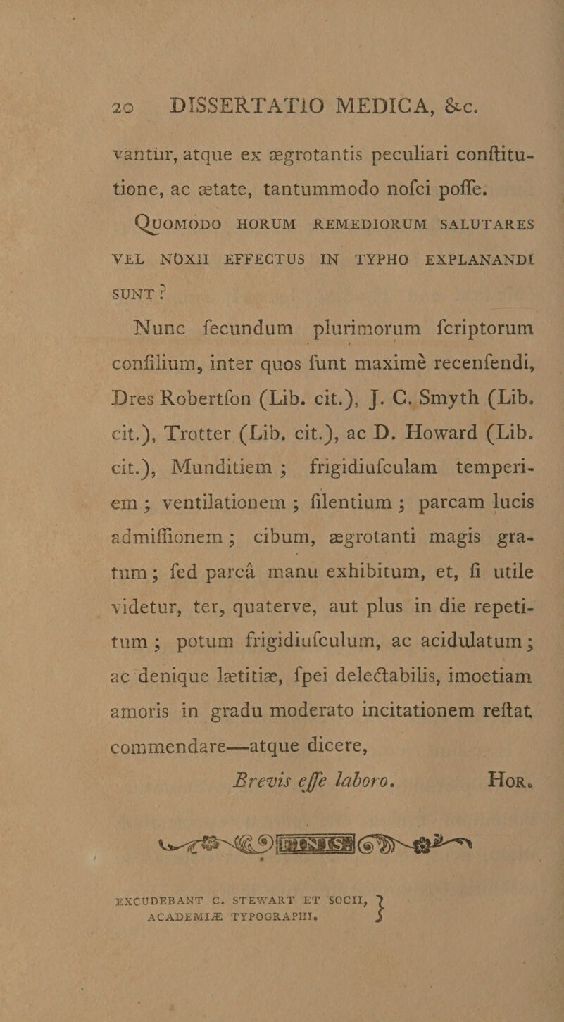 vantiir, atque ex segrotantis peculiari conftitu- tione, ac cetate, tantummodo nofci pofTe. Quomodo horum remediorum salutares VEL NOXII effectus IN TYPHO EXPLANANDI SUNT ? Nunc fecundum plurimorum fcriptorum coniilium, inter quos funt maxime recenfendi, Dres Robertfon (Lib. cit.), J. C. Smyth (Lib. cit.), Trotter (Lib. cit.), ac D. Howard (Lib. cit.), Munditiem ; frigidiufculam temperi¬ em ; ventilationem ; iilentium ; parcam lucis admiffionem; cibum, aegrotanti magis gra¬ tum ; fed parca manu exhibitum, et, fi utile videtur, ter, quaterve, aut plus in die repeti¬ tum ; potum frigidiufculum, ac acidulatum; ac denique laetitiae, fpei deledabilis, imoetiam amoris in gradu moderato incitationem refiat commendare—atque dicere, Brevis ejfe laboro, Hor., EXCUDEBANT C. STEWART ET SOCII, ACADEMIA TYPOGRAPHI.