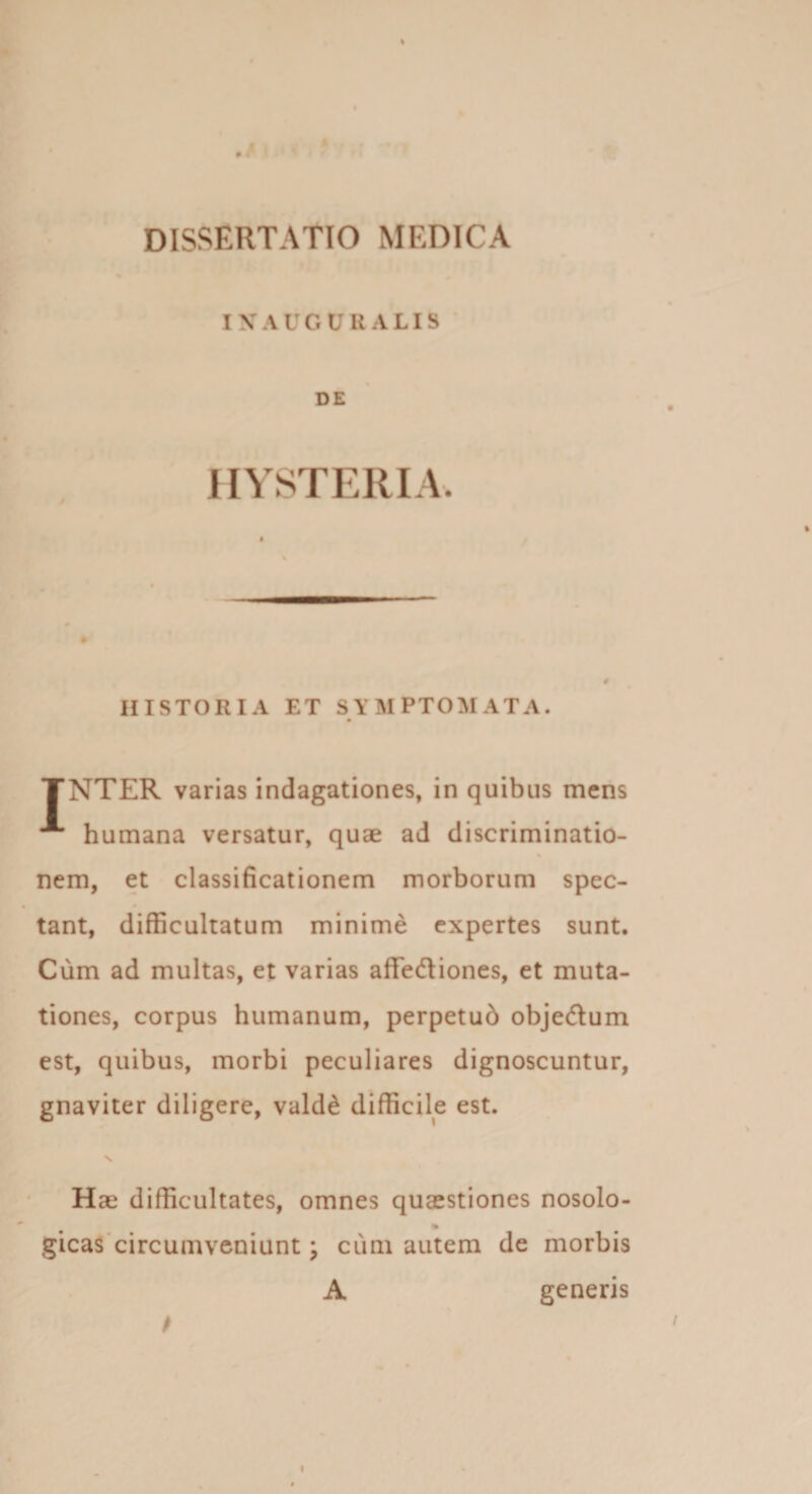 I V A U O U U ALIS DE HYSTERIA. HISTORIA ET SYMPTOMATA. • TNTER varias indagationes, in quibus mens A humana versatur, quae ad discriminatio¬ nem, et classificationem morborum spec¬ tant, difficultatum minime expertes sunt. Cum ad multas, et varias affe&amp;iones, et muta¬ tiones, corpus humanum, perpetub obje&amp;um est, quibus, morbi peculiares dignoscuntur, gnaviter diligere, vald£ difficile est. Hae difficultates, omnes quaestiones nosolo- % gicas circumveniunt \ cum autem de morbis A genens