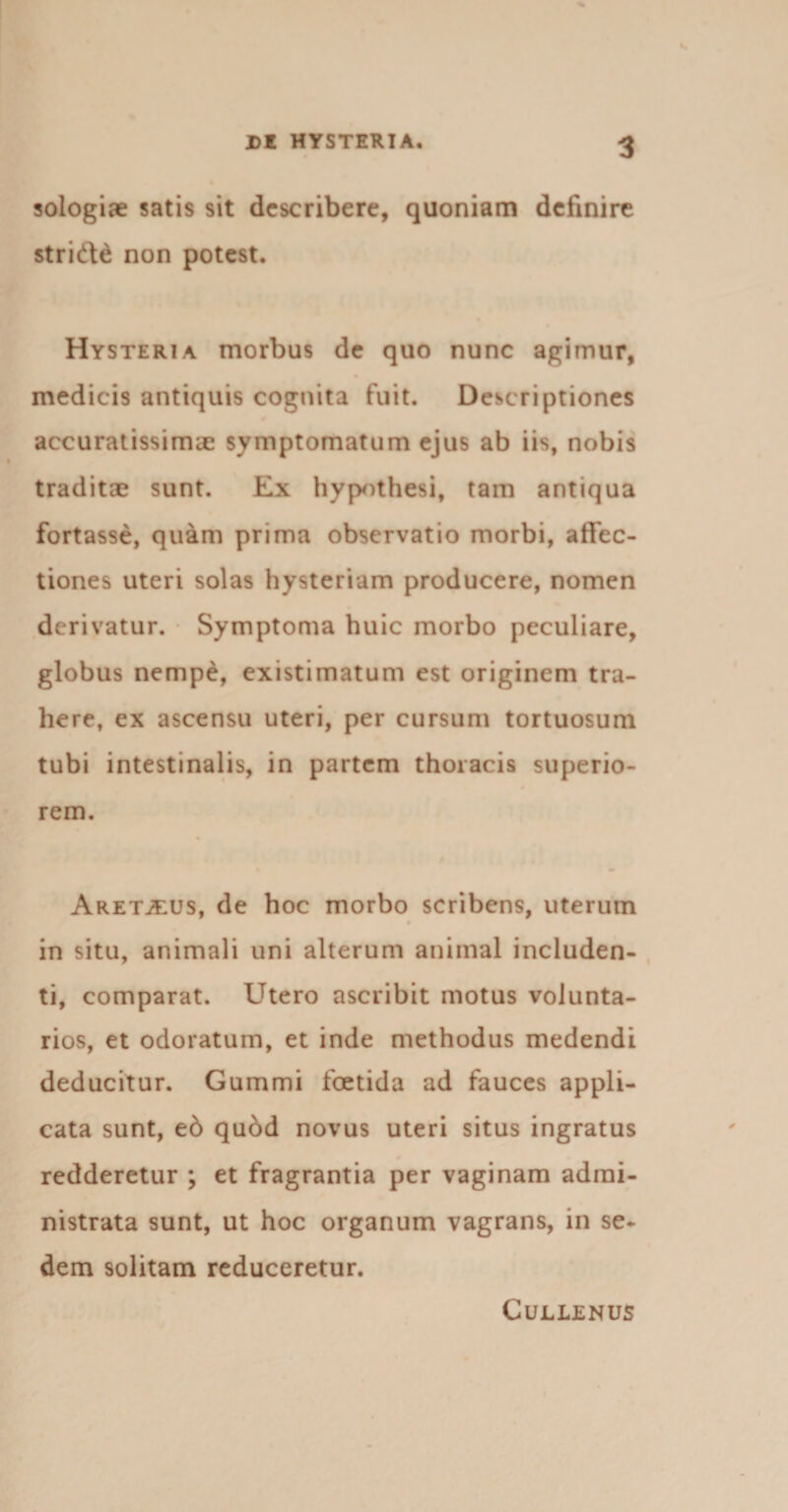 sologiae satis sit describere, quoniam definire stridi non potest. Hysteria morbus de quo nunc agimur, medicis antiquis cognita fuit. Descriptiones accuratissimae symptomatum ejus ab iis, nobis traditae sunt. Ex hypothesi, tam antiqua fortasse, quam prima observatio morbi, affec¬ tiones uteri solas hysteriam producere, nomen derivatur. Symptoma huic morbo peculiare, globus nempe, existimatum est originem tra¬ here, ex ascensu uteri, per cursum tortuosum tubi intestinalis, in partem thoracis superio¬ rem. AretjEUS, de hoc morbo scribens, uterum in situ, animali uni alterum animal includen¬ ti, comparat. Utero ascribit motus volunta¬ rios, et odoratum, et inde methodus medendi deducitur. Gummi foetida ad fauces appli¬ cata sunt, e6 qudd novus uteri situs ingratus redderetur ; et fragrantia per vaginam admi¬ nistrata sunt, ut hoc organum vagrans, in se¬ dem solitam reduceretur. ClJLLENUS