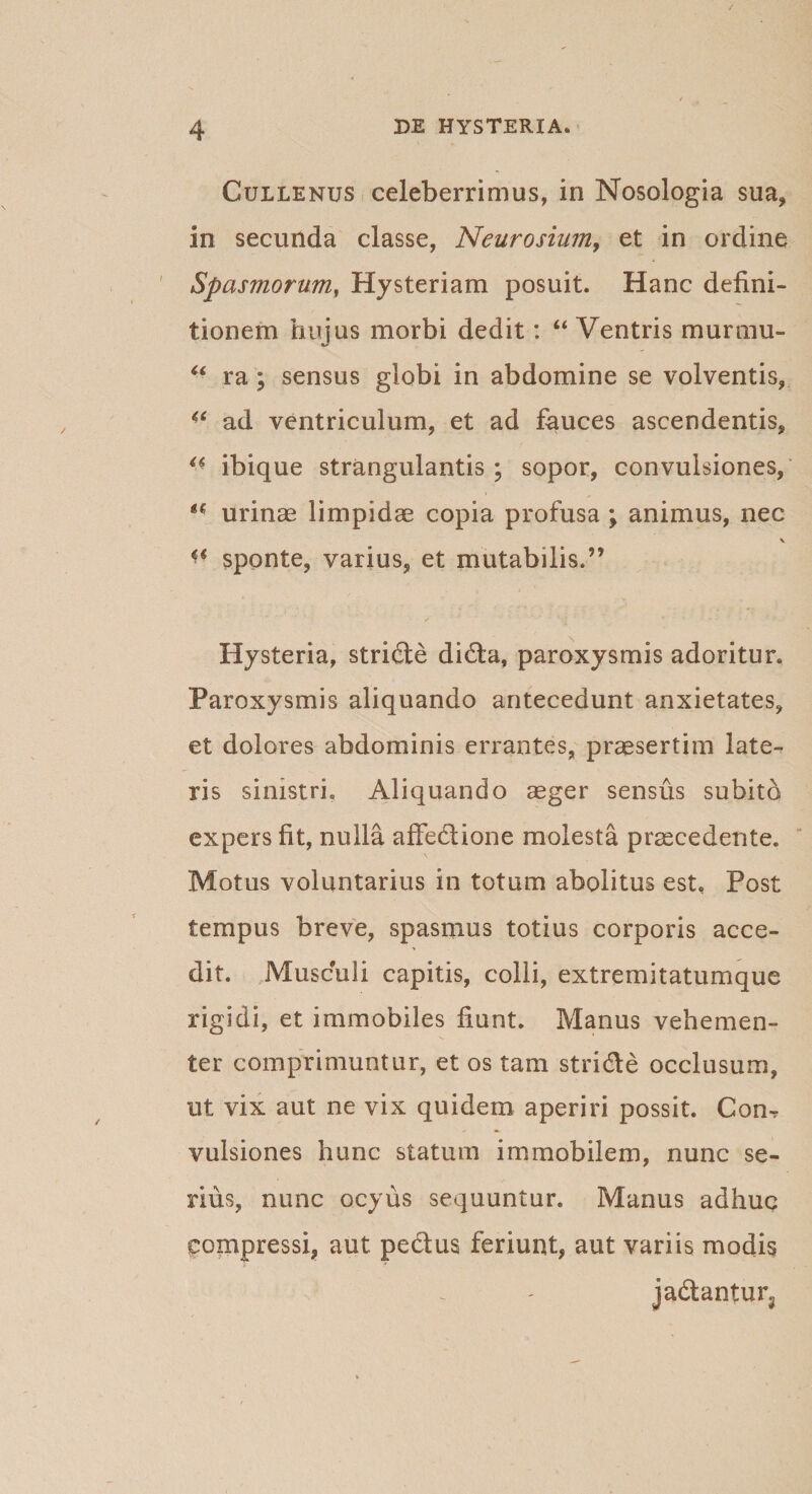 Cullenus celeberrimus, in Nosologia sua, in secunda classe, Neurosium, et in ordine Spasmorum, Hysteriam posuit. Hanc defini¬ tionem huius morbi dedit: “ Ventris murmu- “ ra; sensus globi in abdomine se volventis, ad ventriculum, et ad fauces ascendentis, a ibique strangulantis; sopor, convulsiones, u urinas limpidae copia profusa ; animus, nec \ sponte, varius, et mutabilis.” / • ' r' ' * ‘ • . • . •' -T Hysteria, stride dida, paroxysmis adoritur. Paroxysmis aliquando antecedunt anxietates, et dolores abdominis errantes, praesertim late¬ ris sinistri. Aliquando aeger sensus subito expers fit, nulla affedione molesta praecedente. Motus voluntarius in totum abolitus est. Post tempus breve, spasmus totius corporis acce¬ dit. Musculi capitis, colli, extremitatumque rigidi, et immobiles fiunt. Manus vehemen¬ ter comprimuntur, et os tam stride occlusum, ut vix aut ne vix quidem aperiri possit. Com vulsiones hunc statum immobilem, nunc se¬ rius, nunc ocyus sequuntur. Manus adhuc compressi, aut. pedus feriunt, aut variis modis jadantun