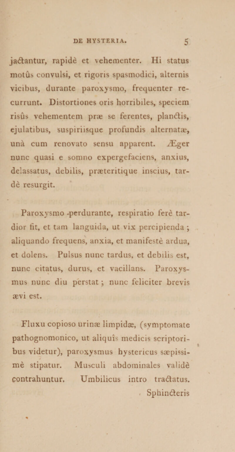 jadantur, rapide et vehementer. Hi status motus convulsi, et rigoris spasmodici, alternis % vicibus, durante paroxysmo, frequenter re¬ currunt. Distortiones oris horribiles, speciem risus vehementem prae se ferentes, piandis, ejulatibus, suspiriisque profundis alternata?, una cum renovato sensu apparent. ^Eger nunc quasi e somno expergefaciens, anxius, delassatus, debilis, praeteritique inscius, tar¬ de resurgit. Paroxysmo -perdurante, respiratio fere tar¬ dior tit, et tam languida, ut vix percipienda ; aliquando frequens, anxia, et manifeste ardua, et dolens. Pulsus nunc tardus, et debilis est, nunc citatus, durus, et vacillans. Paroxys¬ mus nunc diu perstat; nunc feliciter brevis aevi est. Fluxu copioso urinae limpidae, (symptomate pathognomonico, ut aliquis medicis scriptori¬ bus videtur), paroxysmus hystericus saepissi- * me stipatur. Musculi abdominales valide contrahuntur. Umbilicus intro tradatus. # Sphinderis