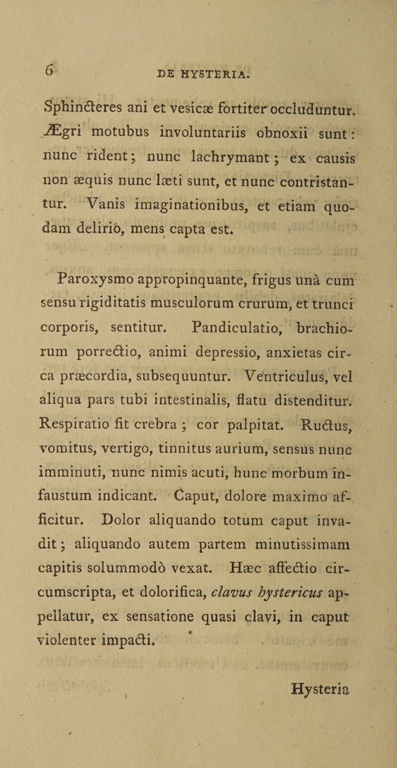 Sphinderes ani et vesicae fortiter occluduntur. .JEgri motubus involuntariis obnoxii sunt : nunc rident; nunc lachrymant; ex causis non aequis nunc laeti sunt, et nunc contristan¬ tur. Vanis imaginationibus, et etiam quo¬ dam delirio, mens capta est. Paroxysmo appropinquante, frigus una cum sensu rigiditatis musculorum crurum, et trunci corporis, sentitur. Pandiculatio, brachio¬ rum porredio, animi depressio, anxietas cir¬ ca praecordia, subsequuntur. Ventriculus, vel aliqua pars tubi intestinalis, flatu distenditur. Respiratio fit crebra ; cor palpitat. Rudus, vomitus, vertigo, tinnitus aurium, sensus nunc imminuti, nunc nimis acuti, hunc morbum in¬ faustum indicant. Caput, dolore maximo af¬ ficitur. Dolor aliquando totum caput inva¬ dit ; aliquando autem partem minutissimam capitis solummodo vexat. Hasc affectio cir¬ cumscripta, et dolorifica, clavus hystericus ap¬ pellatur, ex sensatione quasi clavi, in caput violenter impadi. &lt; Hysteria