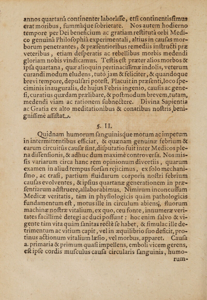 annos quartana continenter labor&amp;fle, etfi continentisfimus erat moribus, fummaque fobrietate. Nos autem hodierno tempore per Dei beneficium ac gratiam reftituta orbi Medi¬ co genuina Philofophia experimentali, altius in caufas mor¬ borum penetrantes, &amp; pra?fentioribus remediis inftru&amp;i prae veteribus , etiam defperatis ac rebellibus morbis medendi gloriam nobis vindicamus. Teftis eft praeter alios morbos 6c ipfa quartana, qua? alioquin pertinacifiim^ indolis, veterum curandi modum eludens, tuto jam 6c feliciter, 6c quandoque brevi tempore, depulfari poteft. Placuit in pra?fenti,loco fpe- ciminis inauguralis, de hujus Febris ingenio, caulis ac gene- fi, curatius quaedam praelibare, &amp; poftmodum brevem,tutam3 medendi viam ac rationem fubne&amp;ere. Divina Sapientia ac Gratia ex alto meditationibus &amp; conatibus noftris^beni- gniflime affiftat-?. J. 11. Quidnam humorum fanguinisque motum ac impetum in intermittentibus efficiat, &amp; quaenam genuina? febrium 6t earum circuitus caufa? fint,difputatio fuit inter Medicos ple¬ na diflenfionis, Sc adhuc dum maxime controverfa. Nos mis- fis variarum circa hanc rem opinionum divortiis, quarum examen in aliud tempus forfan rejicimus, ex folo mechani- fmo, ac crali, partium fluidarum corporis noftri febrium caufasevolventes, &amp;ipfiusquartana? generationem in prs- fentiarum adftruere,allaborabimus. Nimirum incoiicuflum Medica veritatis, tam in phyfiologicis quam pathologicis fundamentum eft, motus ille in circulum abiens), fluorum machina? noftra? vitalium, ex quo, ceu fonte, innumera? veri- tatesfacillime detegi ac duci poliunt: hoc enim falvo &amp; vi¬ gente tam vita quam fanitas refte fe habet, &amp; limulae ille de¬ trimentum ac vitium capit, vel in aequilibrio fuo deficit, pro¬ tinus aftionum vitalium Ja?fio, vel morbus, apparet. Caufa a. primaria &amp; primum quali impellens, emboli vicem gerens, eftipfe cordis mufculus caufa circularis fanguinis, humo¬ rum-
