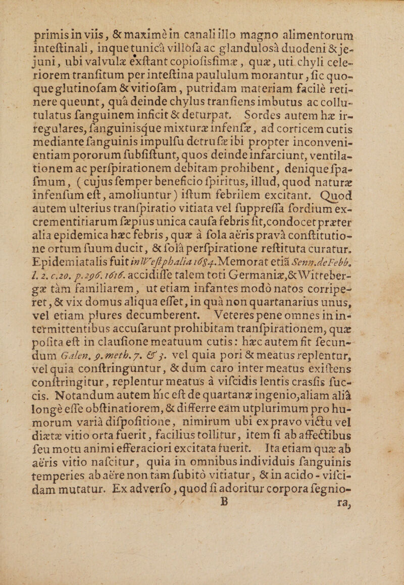 primis in viis, & maxime in canali illo magno alimentorum inteftinali, inquetunidi villofaac glandulosa duodeni & je¬ juni, ubi valvula e*xftant copiofisfimae, qu^, uti chyli cele¬ riorem tranfitum per inteftina paululum morantur, fic quo¬ que glutinofam8c vitiofam, putridam materiam facile reti¬ nere queunt, qua deinde chylus tranfiens imbutus accollu- tulatus fanguinem inficit St deturpat. Sordes autem hx ir¬ regulares, fanguinisque mixtura: infenfiT, ad corticem cutis mediante fanguinis impulfu detrufae ibi propter inconveni¬ entiam pororum fubfiftunt, quos deinde infarciunt, ventila¬ tionem ac peripirationem debitam prohibent, deniquefpa- fmum, (cujusfemperbeneficio fpiritus, illud, quod natura infenfum eft, amoliuntur) iftum febrilem excitant. Quod autem ulterius tranfpiratio vitiata vel fupprelTa fordium ex- crementiriarum fiepius unica caufa febris fit,condocet praeter alia epidemica hxc febris, qua: a fola aeris prava conftitutio- ne ortumfuumducit, Scfolaperfpiratione refiituta curatur» Epidemiatalis fuit inJVcftphalia /^.Memorat etia SennJeFebb. l. 2. c.2o. p.zpF. 1F1F. accidifie talem toti Germani^&Witteber- gx tam familiarem, ut etiam infantes modo natos corripe¬ ret , St vix domus aliqua efiet, in qua non quartanarius unus, vel etiam piures decumberent. Veteres pene omnes in in¬ termittentibus accufarunt prohibitam tranfpirationem, qua: polita eft in claufione meatuum cutis: haec autem fit fecun¬ dum Galen. p. meth.y. &3. vel quia pori St meatus replentur, vel quia conftringuntur. Sedum caro inter meatus exiftens conftringitur, replentur meatus a vifeidis lentiscrasfis fuc- cis. Notandum autem hic eft de quartana ingenio,aliam alia longe efle obftinatiorem, St differre eam utplurimum pro hu¬ morum varia difpofitione, nimirum ubi ex pravo viftu vel diaetas vitio orta fuerit, facilius tollitur, item fi ab affeftibus feu motu animi efferaciori excitata luerit. Ita etiam qua: ab aeris vitio nafeitur, quia in omnibus individuis fanguinis temperies ab aere non tam fubito vitiatur, St in acido - vifei- dam muratur. Ex adverfo, quod fi adoritur corpora fegnio-