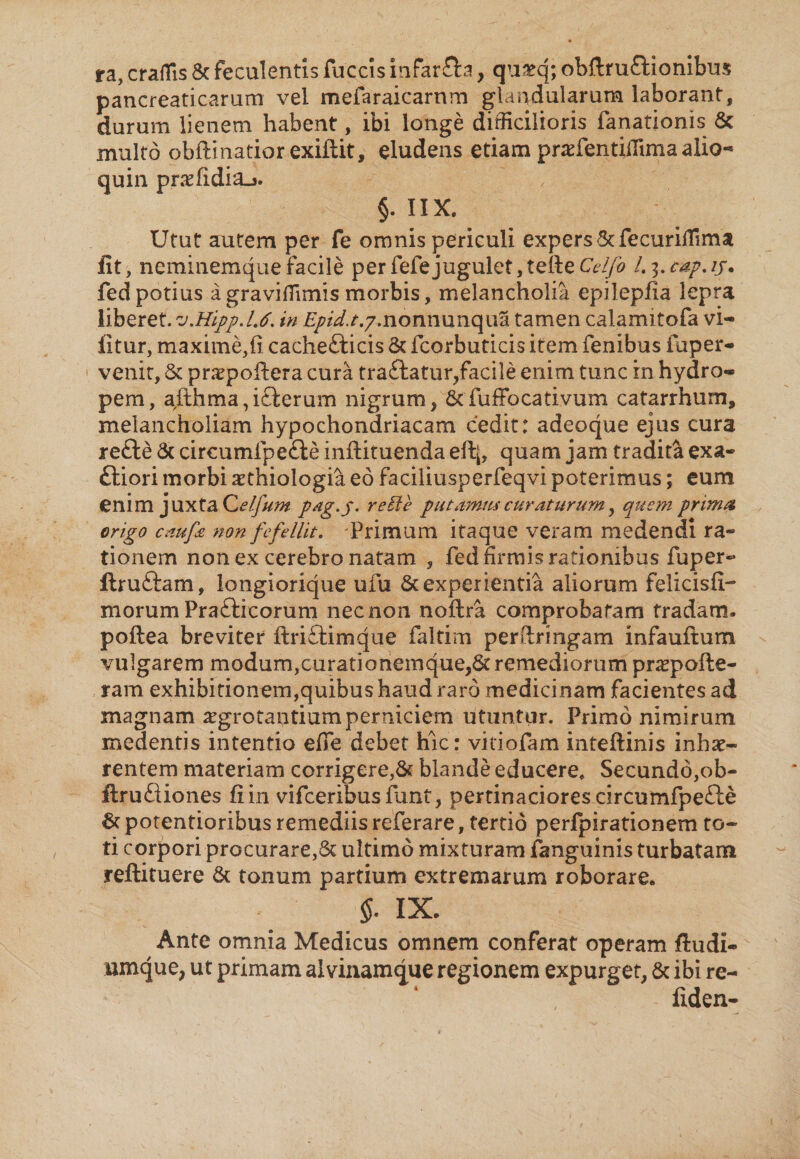 ra, craffis &amp; feculentis fuccis infar&amp;a, qu&amp;q; obftruftionibus pancreaticarum vel mefaraicarnm glandularum laborant, durum lienem habent, ibi longe difficilioris fanationis 6c inulto obftinatior exiftit, eludens etiam prakentiffima alio- quin pnefidiaj. §. IIX. Utut autem per fe omnis periculi expers Stfecuriffim a fit, neminemque facile per fefe jugulet, tefte Cdfo L 3. cap. ij. fed potius agraviflimis morbis, melancholia epilepfia lepra liberet. v.Hipp.U. in £/?/^.7.nonnunqua tamen calamitofa vi- fitur, maxime,fi cachefticis &amp; fcorbuticis item fenibus fuper- venit, &amp; praepoftera cura tra£latur,facile enim tunc in hydro¬ pem, afthma,i£l:erum nigrum, 6cfuffocativum catarrhum, melancholiam hypochondriacam cedit: adeoque ejus cura refte &amp; circumlpe&amp;e inftituenda e% quam jam tradita exa- ttiori morbi xthiologia eo faciliusperfeqvi poterimus; eum enim juxta Celfum pag.p. reffie putamus curaturum, quem prima erigo cmftt non fefellit. Primum itaque veram medendi ra¬ tionem non ex cerebro natam , fed firmis rationibus fuper- ftruftam, longiorique ufu &amp; experientia aliorum felicisfi- morum Prafticorum nec non noftra comprobatam tradam» poftea breviter ftriftimque faltim perftringam infauftum vulgarem modum,curationemque,6c remediorum pnepofte- ram exhibitionem,quibus haud raro medicinam facientes ad magnam ^grotantium perniciem utuntur. Primo nimirum medentis intentio efie debet hic: vkiofam inteftinis inhae¬ rentem materiam corrigere,&amp; blande educere* Secundo,ob- flrufliones fi in vifceribus funt, pertinaciores circumfpefte 6c potentioribus remediis referare, tertio perfpirationem to¬ ti corpori procurare,5t ultimo mixturam fanguinis turbatam reftituere &amp; tonum partium extremarum roborare. §. IX. Ante omnia Medicus omnem conferat operam ftudi- umque, ut primam al vinamque regionem expurget, Sc ibi re- iiden-