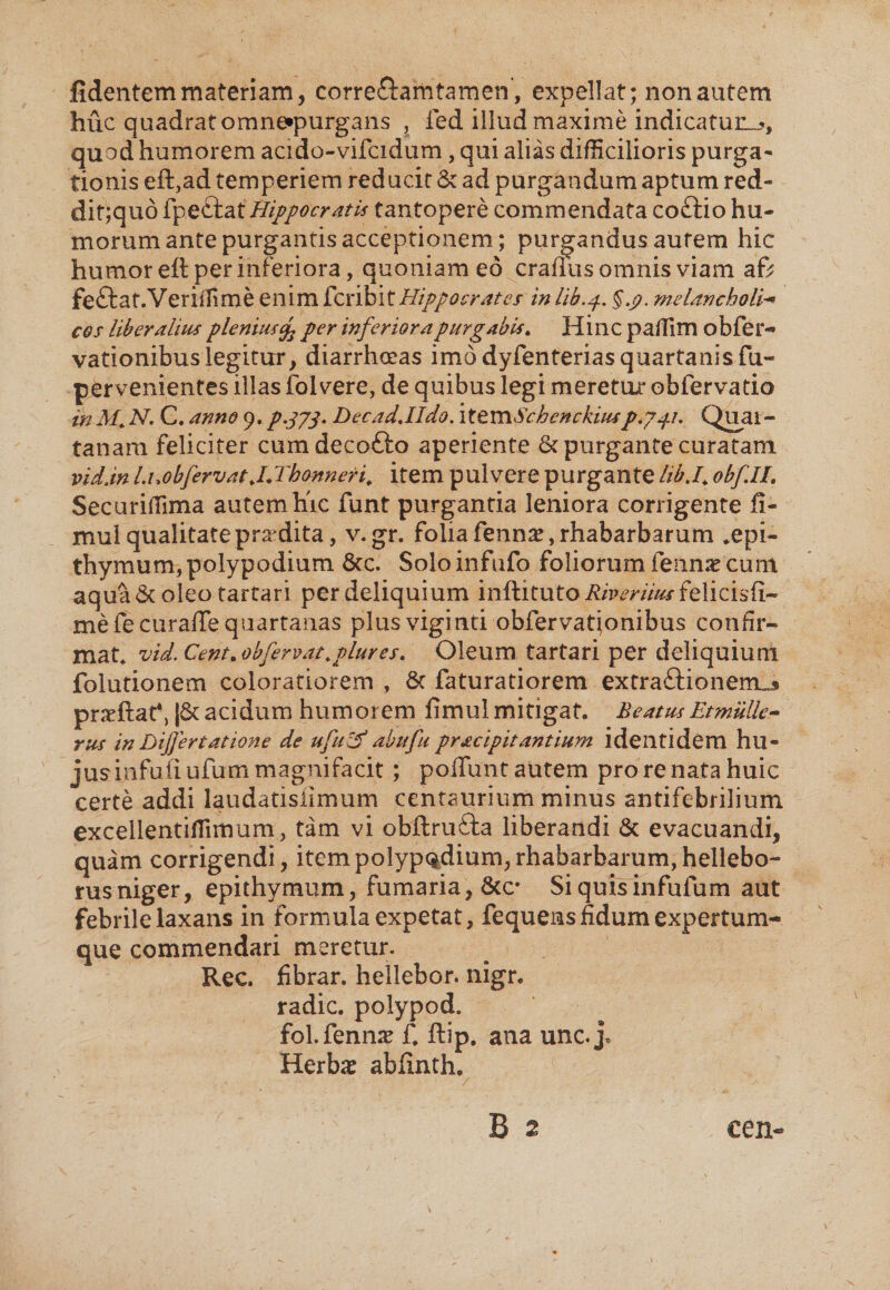 fidentem materiam, corre&amp;amtamen, expellat; non autem huc quadrat omne*purgans , ied illud maxime indicatun.^, quod humorem acido-vifcidum, qui alias difficilioris purga¬ tionis eft,ad temperiem red ucir &amp; ad purgandum aptum red- dit;quo fpeftat Hippocratis tantopere commendata coftio hu¬ morum ante purgantis acceptionem; purgandus aurem hic humor eft per inferiora, quoniam eo craflus omnis viam af; feftat.Veriffime enim fcribit Hippocrates in lib.p. §.p. melancholia cos liberalius pleniusper inferiora purgabis. Hinc pailim obfer- vationibus legitur, diarrhoeas imo dyfenterias quartanisfu~ pervenientes illas foi vere, de quibus legi meretur obfervatio in M. N. C. anno 9. p-?73* DecadJIdo. \tevnSc benckiusp.741. Quar¬ tanam feliciter cumdecotto aperiente 6c purgante curatam vid.in l.uobfervat JJThonneri. item pulvere purgante libj. obflL Securiffima autem hic funt purgantia leniora corrigente fi- mul qualitate prodita, v.gr. folia fennae,rhabarbarum .epi- thymum,polypodium &amp;c. Solo infufo foliorum fennae cum aqua &amp; oleo tartari per deliquium inftituto Riveriius felicisfi- mefecuraffe quartanas plusviginti obfervatjonibus confir¬ mat» vid.Cent.obfervat.plures. Oleum tartari per deliquium folutionem coloratiorem , &amp; faturatiorem extraftionenuj praeflat*, |&amp; acidum humorem fimulmitigat. BeatusEtmulle- rus in Differt at ion e de ufu&amp; abit fu pracipit antium identidem hu- jusinfufiufummagnifacit; pofluntautem pro re nata huic certe addi laudatislimum centaurium minus antifebrilium excellentiffimum, tam vi obftrufta liberandi &amp; evacuandi, quam corrigendi, item polypodium, rhabarbarum, hellebo- rusniger, epithymum, fumaria, &amp;c* Siquisinfufum aut febrile laxans in formula expetat, fequens fidum expertum- que commendari meretur. Rec. fibrar. hellebor. nigr. radie, polypod. fol. fenn<T £ ftip. ana unc.j. Herbae abfinth. N B 2 cen-