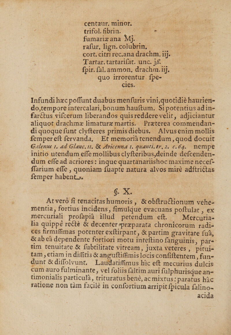 centaur. minor. trifol. fifarin. fumaria ana Mj. rafur. lign. colubrin. cort. citri rec.ana drachm. iij. Tarfar. tartarifat. unc. j/f. fpir. faLammon. drachm. iij. quo irrorentur fpe- cies. Infundi haec poflunt duabus menfuris vini,quotidie haurien¬ do,tempore intercalari, bonum hauftum. Si potentius ad in** farftus vifcerum liberandos quis reddere velit, adjiciantur aliquot drachmae limatura? martis. Praeterea commendan¬ di quoque funt clyfteres primis diebus. Alvus enim mollis femper eft fervanda. Et memoria tenendum, quod docuit Galenus /. ad Glauc. //. 6t Avicenna /. quanti. tr. z. c. nempe initio utendum ede mollibus clyfteribus,deinde defcenden» dum ede ad acriores : inquequartanariishoe maxime necef- flarium ede , quoniam fuapte natura alvos mire adftri£tas femper habent-?. $. X. At vero fi tenacitas humoris , &amp; obftru£Honurn vehe¬ mentia, fortius incidens, fimulque evacuans poftulat, ex mercuriali profapia illud petendum eft. Mercuria¬ lia quippe rette &amp; decenter praeparata chronicorum radi¬ ces firmidimas potenter exftirpant, Stpartim gravitate fua, &amp; ab ea dependente fortiori motu infeftino fanguinis, par-4 tim tenuitate &amp; fubtilitate vitream, juxta veteres , pitui¬ tam, etiam in diditis anguftidimis locis confiftentem, fun¬ dunt Sc didolvunt. Laudatidimus hic eft mecurius dulcis cum auro fulminante, vel foliis faltirn auri fuIphurisque an- timonialisparticula, trituratus bene, ac mixtus: paratus hac ratione non tam facile in confortium arripitfpicula falino- acida